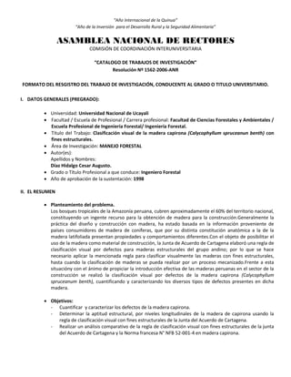 “Año Internacional de la Quinua”
“Año de la Inversión para el Desarrollo Rural y la Seguridad Alimentaria”
ASAMBLEA NACIONAL DE RECTORES
COMISIÓN DE COORDINACIÓN INTERUNIVERSITARIA
“CATALOGO DE TRABAJOS DE INVESTIGACIÓN”
Resolución Nº 1562-2006-ANR
FORMATO DEL RESGISTRO DEL TRABAJO DE INVESTIGACIÓN, CONDUCENTE AL GRADO O TITULO UNIVERSITARIO.
I. DATOS GENERALES (PREGRADO):
 Universidad: Universidad Nacional de Ucayali
 Facultad / Escuela de Profesional / Carrera profesional: Facultad de Ciencias Forestales y Ambientales /
Escuela Profesional de Ingeniería Forestal/ Ingeniería Forestal.
 Título del Trabajo: Clasificación visual de la madera capirona (Calycophyllum spruceanun benth) con
fines estructurales.
 Área de Investigación: MANEJO FORESTAL
 Autor(es):
Apellidos y Nombres:
Díaz Hidalgo Cesar Augusto.
 Grado o Título Profesional a que conduce: Ingeniero Forestal
 Año de aprobación de la sustentación: 1998
II. EL RESUMEN
 Planteamiento del problema.
Los bosques tropicales de la Amazonía peruana, cubren aproximadamente el 60% del territorio nacional,
constituyendo un ingente recurso para la obtención de madera para la construcción.Generalmente la
práctica del diseño y construcción con madera, ha estado basada en la información proveniente de
países consumidores de madera de coníferas, que por su distinta constitución anatómica a la de la
madera latifoliada presentan propiedades y comportamientos diferentes.Con el objeto de posibilitar el
uso de la madera como material de construcción, la Junta de Acuerdo de Cartagena elaboró una regla de
clasificación visual por defectos para maderas estructurales del grupo andino; por lo que se hace
necesario aplicar la mencionada regla para clasificar visualmente las maderas con fines estructurales,
hasta cuando la clasificación de maderas se pueda realizar por un proceso mecanizado.Frente a esta
situacióny con el ánimo de propiciar la introducción efectiva de las maderas peruanas en el sector de la
construcción se realizó la clasificación visual por defectos de la madera capirona (Calycophyllum
spruceanum benth), cuantificando y caracterizando los diversos tipos de defectos presentes en dicha
madera.
 Objetivos:
- Cuantificar y caracterizar los defectos de la madera capirona.
- Determinar la aptitud estructural, por niveles longitudinales de la madera de capirona usando la
regla de clasificación visual con fines estructurales de la Junta del Acuerdo de Cartagena.
- Realizar un análisis comparativo de la regla de clasificación visual con fines estructurales de la junta
del Acuerdo de Cartagena y la Norma francesa N° NFB 52-001-4 en madera capirona.
 