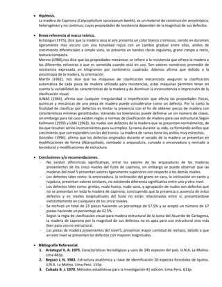  Hipótesis.
La madera de Capirona (Calycophyllum spruceanum benth), es un material de construcción anisotrópico,
heterogéneo y no continuo, cuyas propiedades de resistencia dependen de la magnitud de sus defectos.
 Breve referencia al marco teórico.
Aróstegui (1975), dice que la madera seca al aire presenta un color blanco cremosos, siendo en duramen
ligeramente más oscuro con una tonalidad rojiza con un cambio gradual entre ellas, anillos de
crecimiento diferenciales a simple vista, se presenta en bandas claras regulares, grano crespo a recto,
textura compacta.
Merino (1988),nos dice que las propiedades mecánicas se refiere a la resistencia que ofrece la madera a
los diferentes esfuerzos a que es sometida cuando está en uso. Son valores numéricos promedio de
resistencia expresada en kilogramos por centímetro cuadrado. Además afirma que debido a la
anisotropía de la madera, la orientación
Martín (1992), nos dice que las máquinas de clasificación mecanizada aseguran la clasificación
automática de cada pieza de madera utilizada para resistencias, estas máquinas permiten tener en
cuenta la variabilidad de características de la madera y de disminuir la inconsistencia e imprecisión de la
clasificación visual.
JUNAC (1984), afirma que cualquier irregularidad o imperfección que afecta las propiedades físicas,
químicas y mecánicas de una pieza de madera puede considerarse como un defecto. Por lo tanto la
finalidad de clasificar por defectos es limitar la presencia con el fin de obtener piezas de madera con
características mínimas garantizadas. Variando las tolerancias puede definirse un sin número de clases,
sin embargo para tal caso existen reglas o normas de clasificación de madera para uso estructural.Según
Kollmann (1959) y Libbi (1962), los nudos son defectos de la madera que se presentan normalmente, de
los que resultan serios inconvenientes para su empleo. La rama durante su vida, va formando anillos que
crecimiento que corresponden con los del tronco. La madera de ramas tiene los anillos muy estrechos.
González (1996), afirma que los defectos originados durante el secado de la madera se presentan en
modificaciones de forma (Abarquillado, combado o arqueadura, curvado o encorvadura y revirado o
torcedura) y modificaciones de estructura.
 Conclusiones y/o recomendaciones.
- No existen diferencias significativas, entre los valores de las arqueaduras de las maderas
provenientes de los cinco niveles del fuste de capirona, sin embargo se puede observar que las
maderas del nivel 5 presentan valores ligeramente superiores con respecto a los demás niveles.
- Los defectos tales como: la encorvadura, la inclinación del grano en cara, la inclinación en canto y
rajadura, presentan valores similares, no existiendo diferencia significativa entre uno y otro nivel.
- Los defectos tales como: grietas, nudo hueco, nudo sano, y agrupación de nudos son defectos que
no se presentan en toda la madera de capirona; concluyendo que la presencia o ausencia de estos
defectos y en niveles longitudinales del fuste no están relacionadas entre sí, presentándose
indistintamente en cualquiera de los cinco niveles.
- Se rechazó un total de 23 piezas haciendo un porcentaje de 57.5% y se aceptó un número de 17
piezas haciendo un porcentaje de 42.5%.
- Según la regla de clasificación visual para madera estructural de la Junta del Acuerdo de Cartagena,
la madera de capirona por la magnitud de sus defectos no es apta para uso estructural sino más
bien para uso no estructural.
- Las piezas de madera provenientes del nivel 5, presentan mayor cantidad de rechazo, debido a que
en este nivel se presentan los defectos con mayores magnitudes.
 Bibliografía Referencial.
1. Aróstegui V. A. 1975. Características tecnológicas y usos de 145 especies del país. U.N.A. La Molina.
Lima 483p.
2. Begazo J, N. 1983. Estructura anatómica y clave de identificación 20 especies forestales de Iquitos.
U.N.A. La Molina. Lima-Perú. 155p.
3. Calzada B. J. 1970. Métodos estadísticos para la investigación #| edición. Lima-Perú. 611p.
 