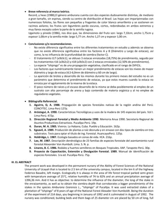  Breve referencia al marco teórico.
Record, y heas (1988),El género amburana cuenta con dos especies dudosamente distintas, de mediano
a gran tamaño, sin espinas, siendo su centro de distribución el Brasil. Las hojas son imparipinnadas con
numerosos foliolos, las flores son pequeñas y fragantes de color blanco amarillento y se sostienen en
racimos axilares; los frutos son legumbres pardo oscuras, cortos, redondeadas en ambos extremos y
muy llanos excepto sobre la parte de la semilla rugosa.
Ugamoto y pinedo (1986), nos dice que, las dimensiones del fruto son: largo 7,10cm; ancho 1,75cm y
espesor 1,00cm y la semilla mide: largo 5,77 cm. Ancho 1,27 cm y espesor 1,00 cm.
 Conclusiones y/o recomendaciones.
- No existe diferencia significativa entre los diferentes tratamientos en estudio y además se observa
que no existe diferencia significativa entre los factores A y B (Diámetro y Largo de estacas), así
como, la no influencia de la profundidad de siembra (factor C).
- El tratamiento t17 (a3b3c1), se obtuvo 3 estacas enraizadas (18,75%) de prendimiento, seguido por
los tratamientos t16 (a3b2c2) y t18 (a3b3c2) con 2 estacas enraizadas (12,50% de prendimiento).
- La especie “Ishpingo” es de una propagación vegetativa, clasificado en el rango de DIFICIL.
- Los factores que numéricamente tienen un mejor prendimiento de estacas son los nivees de mayor
diámetro y largo de estaca (4,5-6,0mm de diámetro y 60 cm de largo).
- La aparición de brotes y desarrollo de los mismos durante los primero meses del estudio no es un
parámetro que determina el prendimiento de estacas, ya que estos mueres cuando la estaca no
enraíza por el agotamiento de la reserva de la estaca.
- El poco número de raíces y el escaso desarrollo de la misma se deba posiblemente al empleo de un
sustrato con alto porcentaje de arena y bajo contenido de materia orgánica y al no emplee de
reguladores vegetales.
 Bibliografía Referencial.
1. Aguirre, Q. A. 1988. Propagación de species forestales nativas de la región andina del Perú.
CONCYTEC. Lima-Perú 127p.
2. Aróstegui, A. 1990. Características Tecnológicas y usos de la madera de 145 especies del país. Vol I.
Lima-Perú. 472p.
3. Dirección Regional Forestal y Medio Ambiente 1990. Memoria Anua 1990. Secretaría Regional de
Asuntos Productivos Extractivos. Pucallpa-Perú. 19p.
4. Duran, M. A. 1983. Viveros. La Habana, Cuba. Pueblo y Educación. 162p.
5. Egoavil, A. 1989. Producción de plantas a raíz desnuda y en envase con dos tipos de siembra en tres
substratos. Tesis para optar el título de Ing. Forestal. HuancayoPerú. 125p.
6. Holdridge, L. 1987. Ecología basados en zonas de vida. IICA. 216p.
7. Lao, M. 1987. Descripción dendrológica de 23 familias de especies forestale del asentamiento rural
forestal Alexander Von Humbolt. Lima. S. N. p.
8. Linares, B. C. 1986. Rodales y huertos semilleros en Bosques Tropicales. IIAP. Tarapoto-Perú. 30p.
9. Proyecto de Capacitación, Extensión y Divulgación Forestal. 1989. Manual de identificación de
especies forestales. 1ra ed. Pucallpa-Perú. 75p.
III. EL ABSTRACT
The present work was developed in the permanent nursery of the Ability of Forest Sciences of the National
University of Ucayali that is located to 2.5 km of the university campus, located in the km 6 of the highway
Federico Basadre, left margin. Ecologically it is always in the area of life forest tropical parked semi green
with temperature average of 25°C, relative humidity of 74 to 82% and an annual precipitation average of
1396,36 mm. And it has as objective: to determine the influence of the diameter, the long of the stake in
the enraizamiento, as well as to obtain the siembra depth that corroborates a bigger prendimiento of the
stakes in the species Amburana Cearensis L., "Ishpingo" of Pucallpa. It was used extracted stakes of a
plantation of "Ishpingo" of 8 years of age of the National Forest Alexader Von Humboldt. Being the duration
of the experiment of 214 days, you beginning in January of 1992 and it culminated in August of 1992. The
nursery was conditioned, building beds and them bags of 25 diameter cm are placed by 50 cm of long, full
 
