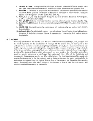 4. Del Pino, W. 1988. Cálculo y diseño de estructuras de madera para construcción de vivienda. Tesis
para optar el título de Ingeniero forestal-Universidad Nacional del Centro Huancayo-Perú. 100p.
5. Fachín M. C. Estudio de las propiedades físico-mecánicas y su variación en el tronco de la Parkia
velutina R. benth (pashaco curtidor) en los bosques de plantación de Jenaro Herrera. Tesis para
optar el título de ingeniero forestal. Iquitos-Perú. 1986.98p.
6. Flores, S. y Lao, R. 1972. Descripción de algunas especies forestales de Jenaro Herrera-Iquitos.
U.N.A. La Molina. Lima. Perú. 195p.
7. Font q, P. 1978. Botánica pintoresca. Biblioteca hispánica. Editorial Sopena. Barcelona-España. 719p.
8. Gonzalez F. R. 1996. Secado de la madera. Serie tecnologías CONCYTEC. U.N.A. La molina. Lima-Perú
164p.
9. JUNAC 1981. Descripción general y anatómica de 105 maderas del grupo andino. PADT-REFORT.
Colombia 442p.
10. Kollman F. 1959. Tecnología de la madera y sus aplicaciones. Tomo I. Traducción de la 2da edición.
Ministerio de Agricultura. Instituto Forestal de Investigación y experiencias de la madera. Madrid-
España 647p.
III. EL ABSTRACT
From very remote times, the man has used the wood for the construction of bridges, tools, weapons and
the most important; for the construction of housings. At the present time, in many parts of the
underdeveloped countries we continue using this product of the forests, but in a much more irrational way
and for degrading ende; therefore being in the obligation and the necessity of to increase the productivity
of the forests and to take advantage of their wood with moderation and in reasonable form. Frequently the
practice of the design and construction with wood, it has been based on the information coming from
countries wooden consumers of coniferous that anatomically they differ of the latifoliadas and
consequently they possess properties and different behaviors. The visual classification of the wood with
structural ends was one of the first methods used to choose or to select the pieces individually for its
appearance, being based in the fact that the defects, affect to the resistance and the rigidity of the wooden
pieces. The classification rules specify tolerances for the types of defects, their size, and quantity and
position that should be analyzed by the classifier
 