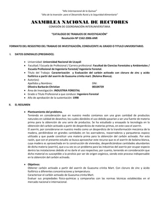 “Año Internacional de la Quinua”
“Año de la Inversión para el Desarrollo Rural y la Seguridad Alimentaria”
ASAMBLEA NACIONAL DE RECTORES
COMISIÓN DE COORDINACIÓN INTERUNIVERSITARIA
“CATALOGO DE TRABAJOS DE INVESTIGACIÓN”
Resolución Nº 1562-2006-ANR
FORMATO DEL RESGISTRO DEL TRABAJO DE INVESTIGACIÓN, CONDUCENTE AL GRADO O TITULO UNIVERSITARIO.
I. DATOS GENERALES (PREGRADO):
 Universidad: Universidad Nacional de Ucayali
 Facultad / Escuela de Profesional / Carrera profesional: Facultad de Ciencias Forestales y Ambientales /
Escuela Profesional de Ingeniería Forestal/ Ingeniería Forestal.
 Título del Trabajo: Caracterización y Evaluación del carbón activado con cloruro de zinc y acido
fosfórico a partir del aserrín de Guazuma crinita mart. (Bolaina Blanca).
 Autor(es):
Apellidos y Nombres: DNI:
Oliveira Barbarán Christian 00104739
 Área de Investigación: INDUSTRIA FORESTAL
 Grado o Título Profesional a que conduce: Ingeniero Forestal
 Año de aprobación de la sustentación: 1998
II. EL RESUMEN
 Planteamiento del problema.
Teniendo en consideración que en nuestro medio contamos son una gran cantidad de productos
naturales en calidad de desechos; los cuales dándoles el uso debido pasarían a ser una fuente de materia
prima para la obtención de una serie de productos. Se ha estudiado y ensayado la tecnología en la
obtención del carbón activado a partir de desperdicios de materias primas, en este caso el aserrín.
El aserrín, por considerarse en nuestro medio como un desperdicio de la transformación mecánica de la
madera, perdiéndose en grandes cantidades en los aserraderos, reaserraderos y parqueteras espoco
utilizado y que puede constituir una materia prima para la obtención del carbón activado. Por esta
razón, que con el presente estudio se busca aprovechar este recurso que es el aserrín de bolaina blanca,
cuya madera es aprovechada en la construcción de viviendas, desperdiciándose cantidades abundantes
de dicha materia (aserrín), que a su vez es un problema para las industrias del aserrío por ocupar especio
dentro las instalaciones debido al no darle el uso respectivo; por cuanto, teniendo en consideración que
dicho material es susceptible a la pirolisis por ser de origen orgánico, siendo este proceso indispensable
en la obtención del carbón activado.
 Objetivos:
Obtener carbón activado a partir del aserrín de Guazuma crinita Mart. Con cloruro de zinc y ácido
fosfórico a diferentes concentraciones y temperatura.
Caracterizar el carbón activado de Guazuma crinita Mart.
Evaluar sus propiedades físico-químicas y compararlas con las normas técnicas establecidas en el
mercado nacional e internacional.
 