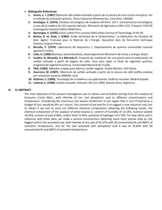  Bibliografía Referencial.
1. Arana, C. I. (1987) Obtención del carbón activado a partir de la cáscara de coco (cocos mucijera). Por
el método de activación química. (Tesis Industrias Alimentarias). Lima-Perú. UNALM.
2. Arostegui, V. (1974). Estudios tecnológicos de maderas del Perú. Vol 1. Características tecnológicas
y usos de la madera de 145 especies del país. Ministerio de Agricultura UNA 1132. Proyecto 1323-02
Investigación forestal COESU INIAA Perú.
3. Barnergee, S. (1976).Active carbón fron coconut Shell.Indian Journal of Technology.14:45-49.
4. Briane, D. et. Doat, J. (1985). Guide technique de la Carbonization. La Fabrication du Charbon de
bois. Agenci Francaise pour la Maitrise de L´fnergie. Asociation bois de fen-centre technique
forestier tropical france.
5. Briceño, Y. (1979). Laboratorio de bioquímica 1. Departamento de química universidad nacional
agraria la molina.
6. Calls, D. (1982).Biomasa, biocombustiveis, bioenergía.Brasil-Ministerio de minas y energía. Brasil.
7. Cuadra, H; Miranda, A y Miranda O. Proyecto de instalación de una planta para la elaboración de
carbón activado a partir de bagazo de caña. Tesis para optar el título de ingeniero químico,
programa de ingeniería química. Universidad Nacional de Trujillo.
8. FAO, (1983). Métodos simples para fabricar carbón vegetal. Estidio Montes. FAO Roma.
9. Guerrero, M. (1987). Obtención de carbón activado a partir de la cáscara de café (coffea arabica)
por activación química UNMSM, Lima.
10. Kollman, F. (1960). Tecnología de la madera y sus aplicaciones. Gráficas reunidas. Madrid-España.
11. Lutteral, E. (1940). Carbón activado, Volumen 265 (11-1940). Buenos Aires, Argentina.
III. EL ABSTRACT
The main objective of the present investigation was to obtain coal activated starting from the sawdust of
Guazuma crinita Mart., with chloride of zinc and phosphoric acid to different concentrations and
temperature. Considering the enormous one wastes lumberman in our region that in turn if hicéramos a
budget of loss, would be this an I mount. You consent of we look for it to suggest a new industrial coal, but
to obtain it we had to carry out different chemical compositions obtaining the following results: the
chemical composition of the sawdust of white bolaina is: content of humidity of 12.14%, material volatile
14.45%, content of ashy 0.96%, carbon fixed 72.45%, potential of hydrogen of 5.72%. For that which and in
reference with these data, we made a second concentration obtaining much more precise data as: the
biggest yield in the activated coal, with chloride of zinc was of 41.57% with 50 concentration% and 600°C of
activation temperature, and for the coal activated with phosphoric acid it was of 31.64% with 50
concentration% and 600°C of activation temperature.
 