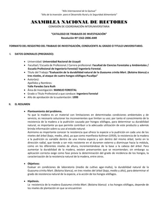 “Año Internacional de la Quinua”
“Año de la Inversión para el Desarrollo Rural y la Seguridad Alimentaria”
ASAMBLEA NACIONAL DE RECTORES
COMISIÓN DE COORDINACIÓN INTERUNIVERSITARIA
“CATALOGO DE TRABAJOS DE INVESTIGACIÓN”
Resolución Nº 1562-2006-ANR
FORMATO DEL RESGISTRO DEL TRABAJO DE INVESTIGACIÓN, CONDUCENTE AL GRADO O TITULO UNIVERSITARIO.
I. DATOS GENERALES (PREGRADO):
 Universidad: Universidad Nacional de Ucayali
 Facultad / Escuela de Profesional / Carrera profesional: Facultad de Ciencias Forestales y Ambientales /
Escuela Profesional de Ingeniería Forestal/ Ingeniería Forestal.
 Título del Trabajo:“Evaluación de la durabilidad natural de la Guazuma crinita Mart. (Bolaina blanca) a
tres niveles, al ataque de cuatro hongos xilófagos-Pucallpa”
 Autor(es):
Apellidos y Nombres:
Yalle Paredes Sara Ruth
 Área de Investigación: MANEJO FORESTAL
 Grado o Título Profesional a que conduce: Ingeniero Forestal
 Año de aprobación de la sustentación: 1999
II. EL RESUMEN
 Planteamiento del problema.
Ya que la madera es un material con limitaciones en determinadas condiciones ambientales y de
servicio, es necesario solucionar los inconvenientes que limitan su uso; por tanto el conocimiento de la
resistencia de la madera a la pudrición causada por hongos xilófagos, para determinar su durabilidad
natural, es importante ya que permite contribuir a la adecuada utilización de este producto y además
brinda información sobre su uso al estado natural.
Asimismo es importante conocer la resistencia que ofrece la especie a la pudrición en cada uno de los
niveles del árbol (bajo, medio, alto), ya que como manifiesta Kollman (1959), la resistencia de la madera
a la pudrición es variable dentro de una misma especie y aún dentro del mismo árbol, tanto en la
dirección radial, que tiende a ser más resistente en el duramen externo y disminuye hacia la médula,
como en los diferentes niveles de altura, incrementándose de la base a la cabeza del árbol. Para
aumentar la durabilidad de la madera, existen preservantes que se recomiendan; sin embargo su
aplicación correcta exige como fase previa la determinación del grado de incidencia de los hongos, la
caracterización de la resistencia natural de la madera, entre otros.
 Objetivos:
Evaluar en condiciones de laboratorio (medio de cultivo agar-malta), la durabilidad natural de la
Guazuma crinita Mart. (Bolaina blanca), en tres niveles del árbol (bajo, medio y alto), para determinar el
grado de resistencia natural de la especie, a la acción de los hongos xilófagos.
 Hipótesis.
La resistencia de la madera Guazuma crinita Mart. (Bolaina blanca) a los hongos xilófagos, depende de
los niveles de plantación en que se encuentren
 