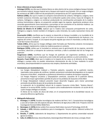  Breve referencia al marco teórico.
Aróstegui (1974), nos dice que la bolaina blanca se ubica dentro de las zonas ecológicas bosque húmedo
pre-montano tropical, bosque tropical seco y bosque sub-tropical muy húmedo. Con un rango ecológico
de resistencia de 1800 a 2500 mm de precipitación y temperaturas de 25°C aproximadamente.
Kollman (1960), dice que la madera se compone esencialmente de carbono, hidrógeno y oxígeno, tiene
también sustancias minerales, que luego de la combustión queda como ceniza, trazas de nitrógeno. El
carbono, hidrógeno y oxígeno se combinan produciendo los constituyentes principales de la madera:
celulosa hemicelulosa y lignina, en proporción variable según las especies. Igualmente producen otros
conocidos generalmente como extractivos y porcentaje no son constantes en las distintas maderas. Las
cenizas también varían en composición y cantidad según las especies.
Batista de Oliveira Et Al (1983), explican que la madera está compuesta principalmente de carbo,
hidrógeno y oxígeno. Existen también el nitrógeno y sales minerales, los cuales representan menos del
1%.
Encarnación (1983), manifiesta que la especie se desarrolla en bosque inundable y no inundable de la
Amazonía peruana y brasileña, y que en el Perú se encuentra en el departamento de Huánuco y las
regiones de Loreto y Ucayali; es una especie de porte erguido que crece en manchales a orillas de ríos y
es de fácil maneo silvicultural.
Toledo (1981), afirma que los hongos xilófagos están formados por filamentos celulares microscópicos
que se propagan rápidamente a todas las maderas puestas en contacto.
Rodríguez (1976), señala que la humedad es necesaria para la germinación de las esporas, secreción
enzimática, absorción y transporte de sustancias nutritivas y toda la actividad vital de los hongos de
pudrición
Fougerousse (1960), manifiesta que los hongos de pudrición son organismos aeróbicos, es decir
requieren de oxígeno para su respiración y este recibe del suelo que obtiene a su de la atmósfera.
Durand y Tuset (1980), dicen que la madera es la mayoría de los casos es el alimento de los hongos
xilófagos y aunque estos no pueden alimentarse directamente de ella, lo hace mediante la acción
enzimática, descomponiéndole en sustancias más simples y fácilmente asimilables.
 Conclusiones y/o recomendaciones.
- Los hongos Gloeophylum trabeum y Trametes palustris, causantes de la pudrición marrón,
reportados como propios de coníferas, también presentaron actividad desintegradora en la especie
Guazuma crinita Mart., ampliando su preferencia alimenticia a maderas de bosques tropicales.
- Los hongos Polyporus arcularius y Schyzophylum commune, causantes de la pudrición blanca,
presentaron mayor agresividad y perdida de peso en las probetas de Guazuma crinita Mart.
- El hongo Gloeophylum trabeum presentó mayor desarrollo fungoso; pero menor porcentaje
promedio de pérdida de peso de las probetas de estudio.
- La evaluación de la durabilidad natural de la especie Guazuma crinita Mart. “bolaina blanca”,
basado en la norma ASTM, clasifica a la especie como moderadamente resistente a la acción de los
cuatro hongos xilófagos en estudio.
- El efecto de los niveles de altura del árbol, en el comportamiento de la durabilidad natural, no
presenta diferencia significativa.
 Bibliografía Referencial.
1. Arostegui, V. (1974). Estudios tecnológicos de maderas del Perú. Vol 1. Características tecnológicas
y usos de la madera de 145 especies del país. Ministerio de Agricultura UNA 1132. Proyecto 1323-02
Investigación forestal COESU INIAA Perú.
2. Barnergee, S. (1976).Active carbón fron coconut Shell.Indian Journal of Technology.14:45-49.
3. Calzada, J. 1970. Métodos estadísticos para la investigación. Tercera edición. Editorial Jurídica S.A.
Lima. 644p.
4. Briceño, Y. (1979). Laboratorio de bioquímica 1. Departamento de química universidad nacional
agraria la molina.
5. Calls, D. (1982).Biomasa, biocombustiveis, bioenergía.Brasil-Ministerio de minas y energía. Brasil.
 