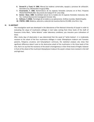 6. Durand R. y Tuset, R. 1980. Manual de maderas comerciales, equipos y procesos de utilización.
Hemisferio Sur, Montevideo-Uruguay 690p.
7. Encarnación, F. 1983. Nomenclatura de las especies forestales comunes en el Perú. Proyecto
PNUD/FAO/PER/81/002. Documento de trabajo N° 07. Lima 150p.
8. Gomez –Nava. 1980. Durabilidad natural de la madera de 14 especies forestales mexicanas. Bol.
Tec. Instituto Nacional de Investigación Forestal. 67p.
9. Kollman, F. (1960). Tecnología de la madera y sus aplicaciones. Gráficas reunidas. Madrid-España.
10. ITINTEC. 1980. Maderas, selección y colección de muestras Norma 251.008. Lima-Perú. 11p.
III. EL ABSTRACT
This investigation work was developed in the laboratories of the National University of Ucayali in order to
evaluating the atque of mushrooms xilófagos in test tubes coming from three levels of the shaft of
Guazuma crinita Mart., "white Bolaina" under laboratory conditions, you inocularn pure cultivations of
these.
After ninety days of observation it was determined that the wood of "white bolaina", it is moderately
resistant to the attack of the four mushrooms xilófagos in study: Gloeophylum trabeum and Trametes
palustris, Polyporus arcularius and Schyzophylum commune, the statistical analyses also show that
significant difference doesn't exist to the destructive attack of the mushrooms in the three levels of the
tree, that is to say that the resistance of the wood is homogeneous in their three levels of height; however
in front of the attack of the mushroom Gloeophylum trabeum the wood is shown more resistant in the half
and high level.
 