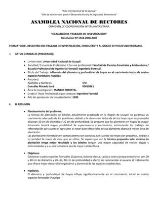 “Año Internacional de la Quinua”
“Año de la Inversión para el Desarrollo Rural y la Seguridad Alimentaria”
ASAMBLEA NACIONAL DE RECTORES
COMISIÓN DE COORDINACIÓN INTERUNIVERSITARIA
“CATALOGO DE TRABAJOS DE INVESTIGACIÓN”
Resolución Nº 1562-2006-ANR
FORMATO DEL RESGISTRO DEL TRABAJO DE INVESTIGACIÓN, CONDUCENTE AL GRADO O TITULO UNIVERSITARIO.
I. DATOS GENERALES (PREGRADO):
 Universidad: Universidad Nacional de Ucayali
 Facultad / Escuela de Profesional / Carrera profesional: Facultad de Ciencias Forestales y Ambientales /
Escuela Profesional de Ingeniería Forestal/ Ingeniería Forestal.
 Título del Trabajo: Influencia del diámetro y profundidad de hoyos en el crecimiento inicial de cuatro
especies forestales-Pucallpa
 Autor(es):
Apellidos y Nombres: DNI:
Gonzáles Macedo José 00010961
 Área de Investigación: MANEJO FORESTAL
 Grado o Título Profesional a que conduce: Ingeniero Forestal
 Año de aprobación de la sustentación: 1999
II. EL RESUMEN
 Planteamiento del problema.
La técnica de plantación de árboles actualmente practicada en la Región de Ucayali no garantiza un
crecimiento adecuado de los plantones, debido a la dimensión reducida de los hoyos que en promedio
alcanzan 20 cm de diámetro y 20 cm de profundidad. Se presume que los plantones en hoyos de mayor
dimensión tendrá mayor posibilidad de supervivencia y crecimiento, estimulando los trabajos de
reforestación por cuanto el agricultor al notar buen desarrollo de sus plantones abarcará mayor área de
plantación.
Las plantaciones forestales en campo abierto son costosas aún cuando los hoyos son pequeños, debido a
la cantidad de mano de obra que se utiliza. Se espera que con la técnica propuesta este sistema de
plantación tenga mejor resultado y los árboles tengan una mayor capacidad de resistir plagas y
enfermedades y a su vez la madera sea de mejor calidad física.
 Objetivos:
Establecer cuatro especies forestales (Capirona, bolaina blanca, caoba y cedro) preparando hoyos con 20
y 40 cm de diámetro y 20, 40, 60 cm de profundidad a efecto de recomendar al usuario el tratamiento
que ofrece mejor desarrollo longitudinal y diametral de las especies establecidas.
 Hipótesis.
El diámetro y profundidad de hoyos influye significativamente en el crecimiento inicial de cuatro
especies forestales-Pucallpa
 