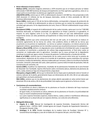  Breve referencia al marco teórico.
Malleux (1975), utilizando imágenes anteriores a 1974 encontró que en el trópico peruano se habían
deforestado 4 500 000 hectáreas de bosque principalmente con fines agrícolas y ganaderas, estos en su
mayor parte se encontraban recubiertas por vegetación secundaria.
UNA/CEPID (1979), estimó que en 1979, la deforestación alcanzó 5 122 000 has. Esta proyectada al año
2000 alcanzará 11 millones de has de bosques destruidos, siendo el ritmo promedio de 340 mil
hectáreas deforestadas por año.
Dance (1981), revela que el 71% de las tierras deforestadas, corresponden a bosques de protección de
las clases I y II. El 82% de la deforestación se ubica en terrenos que no reúnen las condiciones para la
actividad agro-pecuaria. En los departamentos de Junín, Pasco el 79% de la deforestación ocupa colinas
de clase II.
Dourojeanni (1990), al respecto de la deforestación de los suelos troicales, opina que si en los 7 500 000
hectáreas destruidas, se hubiesen practicado una agricultura en limpio y perenne o la ganadería, el
impacto no sería negativo como lo es hoy. El problema radica en que esta deforestación ocupa
mayormente ésreas con altas pendientes principalmente en Selva Central donde se ven desequilibrios
ecológicos.
Rios (1982), sostiene que como consecuencia del mal uso del suelo, en la Amazonía se traduce en
constante agotamiento de las tierras de cultivo. Este problema afecta al 100% de las tierras que
anualmente se encuentran en explotación. Las tierras se vuelven compactas y no toleran presencia de
vegetación arbórea, agravándose con los incendios sucesivos que anualmente provocan los pobladores.
Masson y Ricse (1978), definen a la degradación como la pérdida de la fertilidad del suelo, la capacidad
de mantener el crecimiento y producción de cultivos baja progresivamente, al final estos suelos se
convierten en inadecuados para la agricultura. Considera que la causa principal de la degradación
constituye la erosión por agua y viento, el exceso de pastoreo, la deforestación y recolección de leña.
Brack et al (1982), confirma que la compactación de los suelos ocurre entre otros por la práctica de
monocultivos, disposición de los cultivos en el sentido de la pendiente, quema sistemática de rastrojos
de cosecha y residuo de deshierbos, labranza inadecuada que remueve y altera la microfauna facilitando
la erosión; remoción y desnudez del suelo; sobre pastoreo y quema indiscriminada de pastizales; falta de
incorporación de nutrientes, etc.
Carrera (1987), al publicar las experiencias, resultados de las plantaciones forestales de la zona forestal
de Alexander Von Humboldt, reporta información sobre crecimiento (altura, diámetro) de plantones de
cedro, caoba, bolaina en fajas de enriquecimiento y bajo dosel.
Maruyama y Angulo (1987), afirma que la dimensión de los hoyos para la plantación está en función al
sistema radicular de la planta, generalmente hoyos con dimensiones de 30 x 30 x 30 cm son adecuados
para garantizar una buena plantación.
INIA (1991), sostiene que en las plantaciones de campo abierto ejecutado en selva central tienen por
dimensión 30 cm de ancho y 30 cm de profundidad. Esto explica que en general su forma es circular.
 Conclusiones y/o recomendaciones.
- El crecimiento en altura y diámetro de los plantones en función al diámetro del hoyo mostraron
resultados estadísticamente similares.
- De igual modo, el crecimiento en altura, diámetro de los plantones en función a la profundidad del
hoyo se mostró estadísticamente homogéneo.
- Las cuatro especies forestales (capirona, bolaina blanca, caoba y cedro) si manifestaron diferencias
significativas en su desarrollo por ser especies distintas, con ciclos de corta diferentes.
 Bibliografía Referencial.
1. Angulo, B. L. 1989. Manual de investigación de especies forestales. Cooperación técnica del
gobierno Suizo – COTESU. DGFF. Unidad agraria de Ucayali. Proyecto de Capacitación Extensión y
Divulgación forestal. 210p.
2. Aróstegui, V. A. 1974. Estudio tecnológico de la madera (zona de Pucallpa). Volumen N° 1.
Características tecnológicas y usos de la madera de 14 especies del país. Lima-Perú 483p.
 