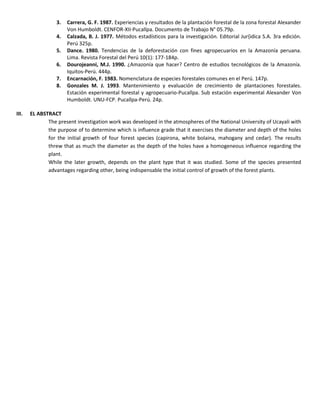 3. Carrera, G. F. 1987. Experiencias y resultados de la plantación forestal de la zona forestal Alexander
Von Humboldt. CENFOR-XII-Pucallpa. Documento de Trabajo N° 05.79p.
4. Calzada, B. J. 1977. Métodos estadísticos para la investigación. Editorial Jur{idica S.A. 3ra edición.
Perú 325p.
5. Dance. 1980. Tendencias de la deforestación con fines agropecuarios en la Amazonía peruana.
Lima. Revista Forestal del Perú 10(1): 177-184p.
6. Dourojeanni, M.J. 1990. ¿Amazonía que hacer? Centro de estudios tecnológicos de la Amazonía.
Iquitos-Perú. 444p.
7. Encarnación, F. 1983. Nomenclatura de especies forestales comunes en el Perú. 147p.
8. Gonzales M. J. 1993. Mantenimiento y evaluación de crecimiento de plantaciones forestales.
Estación experimental forestal y agropecuario-Pucallpa. Sub estación experimental Alexander Von
Humboldt. UNU-FCP. Pucallpa-Perú. 24p.
III. EL ABSTRACT
The present investigation work was developed in the atmospheres of the National University of Ucayali with
the purpose of to determine which is influence grade that it exercises the diameter and depth of the holes
for the initial growth of four forest species (capirona, white bolaina, mahogany and cedar). The results
threw that as much the diameter as the depth of the holes have a homogeneous influence regarding the
plant.
While the later growth, depends on the plant type that it was studied. Some of the species presented
advantages regarding other, being indispensable the initial control of growth of the forest plants.
 