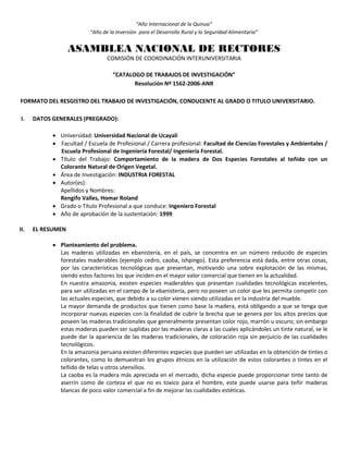 “Año Internacional de la Quinua”
“Año de la Inversión para el Desarrollo Rural y la Seguridad Alimentaria”
ASAMBLEA NACIONAL DE RECTORES
COMISIÓN DE COORDINACIÓN INTERUNIVERSITARIA
“CATALOGO DE TRABAJOS DE INVESTIGACIÓN”
Resolución Nº 1562-2006-ANR
FORMATO DEL RESGISTRO DEL TRABAJO DE INVESTIGACIÓN, CONDUCENTE AL GRADO O TITULO UNIVERSITARIO.
I. DATOS GENERALES (PREGRADO):
 Universidad: Universidad Nacional de Ucayali
 Facultad / Escuela de Profesional / Carrera profesional: Facultad de Ciencias Forestales y Ambientales /
Escuela Profesional de Ingeniería Forestal/ Ingeniería Forestal.
 Título del Trabajo: Comportamiento de la madera de Dos Especies Forestales al teñido con un
Colorante Natural de Origen Vegetal.
 Área de Investigación: INDUSTRIA FORESTAL
 Autor(es):
Apellidos y Nombres:
Rengifo Valles, Homar Roland
 Grado o Título Profesional a que conduce: Ingeniero Forestal
 Año de aprobación de la sustentación: 1999
II. EL RESUMEN
 Planteamiento del problema.
Las maderas utilizadas en ebanistería, en el país, se concentra en un número reducido de especies
forestales maderables (ejemplo cedro, caoba, ishpingo). Esta preferencia está dada, entre otras cosas,
por las características tecnológicas que presentan, motivando una sobre explotación de las mismas,
siendo estos factores los que inciden en el mayor valor comercial que tienen en la actualidad.
En nuestra amazonia, existen especies maderables que presentan cualidades tecnológicas excelentes,
para ser utilizadas en el campo de la ebanistería, pero no poseen un color que les permita competir con
las actuales especies, que debido a su color vienen siendo utilizadas en la industria del mueble.
La mayor demanda de productos que tienen como base la madera, está obligando a que se tenga que
incorporar nuevas especies con la finalidad de cubrir la brecha que se genera por los altos precios que
poseen las maderas tradicionales que generalmente presentan color rojo, marrón u oscuro; sin embargo
estas maderas pueden ser suplidas por las maderas claras a las cuales aplicándoles un tinte natural, se le
puede dar la apariencia de las maderas tradicionales, de coloración roja sin perjuicio de las cualidades
tecnológicos.
En la amazonia peruana existen diferentes especies que pueden ser utilizadas en la obtención de tintes o
colorantes, como lo demuestran los grupos étnicos en la utilización de estos colorantes o tintes en el
teñido de telas u otros utensilios.
La caoba es la madera más apreciada en el mercado, dicha especie puede proporcionar tinte tanto de
aserrín como de corteza el que no es toxico para el hombre, este puede usarse para teñir maderas
blancas de poco valor comercial a fin de mejorar las cualidades estéticas.
 