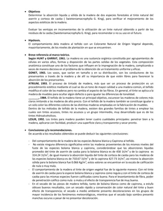  Objetivos
Determinar la absorción liquida y sólida de la madera de dos especies forestales al tinte natural del
aserrín y corteza de caoba ( Swieteniamacrophylla G. King), para verificar el mejoramiento de los
aspectos estéticos de la madera.
Evaluar las ventajas en inconvenientes de la utilización de un tinte natural obtenido a partir de los
residuos de la caoba (Swieteniamacrophylla G. King), para recomendar o no su uso en el futuro.
 Hipótesis.
El comportamiento dela madera al teñido con un Colorante Natural de Origen Vegetal depende,
mayoritariamente, de los niveles de plantación en que se encuentren.
 Breve referencia al marco teórico.
Según HUNT y GARRAT, 1961. La madera es una sustancia orgánica constituida por agrupamientos de
células en varios años, formas y disposición de las partes solidas de los vegetales. Esta composición
anatómica constituye uno de los factores que influyen en la impregnación de la madera, complicando a
veces de manera decisiva en el problema de la obtención de un tratamiento uniforme y eficaz.
GONET, 1965. Los vasos, que varían en tamaño y en su distribución, son los conductores de los
preservantes a través de la madera y de allí su importancia de que estén libres para favorecer la
absorción de los preservantes.
ATRIUM, 1993. El proceso de tintado de madera, más que ser un proceso de protección es un
procedimiento estético mediante el cual se da un tono de mayor calidad a una madera común, el teñido
modifica el color de las maderas pero no cambia el aspecto de las fibras. En general, el tinte se aplica a la
madera de muebles para ocultar algún defecto o para igualar las diferencias de tonalidad.
_______, 1984. El teñido de la madera tiene un principal objetivo, oscurecer las maderas de colores más
claros imitando a las maderas de alto precio. Con el teñido de la madera también se constituye igualar a
un solo color las diferentes colores de las distintas maderas empleadas en la fabricación de muebles.
Dentro de los métodos de teñido de la madera, existen dos grandes familias de tintes a emplear los
cuales son tintes acuosos, tintes no acuosos y un grupo intermedio, muy desarrollado que es de los
tintes Hidroalcoholicos.
LESUR, 1992. Los tintes para madera pueden tener cuatro cualidades principales: penetrar bien a la
madera, aplicarse con facilidad, producir una superficie clara y transparente y secar pronto.
 Conclusiones y/o recomendaciones.
De acuerdo a los resultados obtenidos se puede deducir las siguientes conclusiones:
- Del comportamiento de la madera de las especies Bolaina blanca y Capirona al teñido.
- No existe ninguna diferencia significativa entre las maderas provenientes de los mismos niveles del
fuste de las especies bolaina blanca y capirona, considerándose que las absorciones liquidas
promedio del tinte de aserrín de caoba para la bolaina blanca es de 458 1t/m3
y de la capirona es
314.24 1t/m3
, de igual manera la absorción liquida del tinte de corteza de caoba para las maderas de
las especies bolaina blanca es de 710.67 1t/m3
y de la capirona 427.73 1t/m3
; asi mismo la absorción
sólida para la bolaina blanca fue 0.066 Kg/m3
, estos valores se encuentran en la escala de calificación
de nula o muy mala.
- El comportamiento de la madera al tinte de origen vegetal fue de la siguiente manera: Con rel tinte
de aserrín de caoba para la especie bolaina blanca y capirona como regula y con el tinte de corteza de
caoba para las mismas especies fueron calificadas como buena. Para el levantamiento de fibra, poder
de penetración califico como nula o mala y el efecto de transparencia fue de muy buena.
- En el secado de las piezas de madera teñida, tanto de bolaina blanca como de capirona, a estufa
obtuvo buenos resultados, con un secado rápido y conservación de color natural del tinte y buen
efecto de transparencia; el secado a medio ambiente presento decoloraciones en los grupos de
mayor incidencia de los fenómenos meteorológicos, mientras que el secado bajo sombra presento
manchas oscuras a pesar de no presentar decoloración.
 