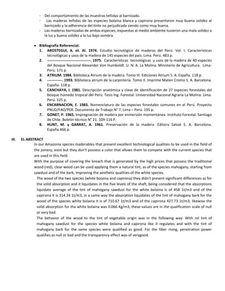 - Del comportamiento de las muestras teñidas al barnizado.
- Las maderas teñidas de las especies bolaina blanca y capirona presentaron muy buena solidez al
barnizado y la adherencia del tinte no perjudicada siendo como muy buena.
- Las maderas barnizadas de ambas especies, expuestas al medio ambiente tuvieron una mala solidez a
la luz y buena solidez a la luz bajo sombra.
 Bibliografía Referencial.
1. AROSTEGUI, A. et. Al. 1974. Estudio tecnológico de maderas del Perú. Vol. I. Características
tecnológicas y usos de la madera de 145 especies del país. Lima. Perú. 483 p.
2. -----------------------------------. 1975. Características tecnológicas y usos de la madera de 40 especies
del Bosque Nacional Alexander Von Humboldt. U. N. A. La Molina. Ministerio de Agricultura. Lima-
Perú. 171 p.
3. ATRIUM. 1984. Biblioteca Atrium de la madera. Tomo III. Ediciones Atrium S. A. España. 118 p.
4. ------------. 1993. Biblioteca atrium de la carpintería. Tomo II. Imprime Maten Cromo S. A. Barcelona.
España. 118 p.
5. CANCHAYA, I. 1981. Descripción anatómica y clave de identificación de 27 especies forestales del
bosque húmedo tropical del Perú. Tesis Ing. Forestal. Universidad Nacional Agraria La Molina. Lima.
Perú. 125 p.
6. ENCARNACION, F. 1983. Nomenclatura de las especies forestales comunes en el Perú. Proyecto
PNUD/FAO/PER. Documento de Trabajo N° 7. Lima – Perú. 195 p.
7. GONET, P. 1965. Impregnación de madera por enmersión momentánea. Instituto Forestal. Santiago
de Chile. Boletín técnico N° 21. 109-116 P.
8. HUNT, M. y GARRAT, A. 1961. Preservación de la madera. Editora Salvat S. A. Barcelona.
España.466 p.
III. EL ABSTRACT
In our Amazonia species maderables that present excellent technological qualities to be used in the field of
the joinery, exist but they don't possess a color that allows them to compete with the current species that
are used in this field.
With the purpose of covering the breach that is generated by the high prices that possess the traditional
wood (red), clear wood can be used applying them a natural tint, as of the species mahogany, starting from
sawdust and of the bark, improving the aesthetic qualities of the white species.
The wood of the two species (white bolaina and capirona) they didn't present significant differences as for
the solid absorption and it liquidates in the five levels of the shaft, being considered that the absorptions
liquidate average of the tint of mahogany sawdust for the white bolaina is of 458 1t/m3 and of the
capirona it is 314.24 1t/m3, in a same way the absorption liquidates of the tint of mahogany bark for the
wood of the species white bolaina it is of 710.67 1t/m3 and of the capirona 427.73 1t/m3; likewise the
solid absorption for the white bolaina was 0.066 Kg/m3, these values are in the qualification scale of null
or very bad.
The behavior of the wood to the tint of vegetable origin was in the following way: With rel tint of
mahogany sawdust for the species white bolaina and capirona like it regulates and with the tint of
mahogany bark for the same species were qualified as good. For the fiber rising, penetration power
qualifies as null or bad and the transparency effect was of verygood.
 