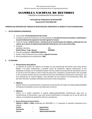 “Año Internacional de la Quinua”
“Año de la Inversión para el Desarrollo Rural y la Seguridad Alimentaria”
ASAMBLEA NACIONAL DE RECTORES
COMISIÓN DE COORDINACIÓN INTERUNIVERSITARIA
“CATALOGO DE TRABAJOS DE INVESTIGACIÓN”
Resolución Nº 1562-2006-ANR
FORMATO DEL RESGISTRO DEL TRABAJO DE INVESTIGACIÓN, CONDUCENTE AL GRADO O TITULO UNIVERSITARIO.
I. DATOS GENERALES (PREGRADO):
 Universidad: Universidad Nacional de Ucayali
 Facultad / Escuela de Profesional / Carrera profesional: Facultad de Ciencias Forestales y Ambientales /
Escuela Profesional de Ingeniería Forestal/ Ingeniería Forestal.
 Título del Trabajo: Análisis Técnico - Económico de la Transformación de la Madera, utilizando sierra de
cadena, de la especie de DipterexodorataAublet (shihuahuaco ) de la zona de Pucallpa.
 Autor(es):
Apellidos y Nombres: DNI:
Revilla Chávez, Jorge Manuel 00100394
 Área de Investigación: INDUSTRIA FORESTAL
 Grado o Título Profesional a que conduce: Ingeniero Forestal
 Año de aprobación de la sustentación: 1999
II. EL RESUMEN
 Planteamiento del problema.
La industria de aserrío de maderas en Pucallpa no está produciendo durmientes para líneas férreas
debido a los bajos rendimientos y elevados costos de producción. Algunos productores se han
desplazado al bosque con la finalidad de aplicar técnicas simples de producción de durmientes como es
el uso de la sierra de cadena y reducir costos de extracción, transporte y transformación. Por tal sentido
se hizo necesario analizar técnica y económicamente esta actividad para proporcionar información que
será utilizada por los sectores ligados a esta actividad, los que contaran con herramientas útiles, que
permiten estimular resultados valiéndose de procesos reales y aplicativos.
 Objetivos
Analizar técnica y económicamente la producción de durmientes de madera de DipterexodorataAublet(
shihuahuaco) utilizando una sierra de cadena para el aserrio.
 Hipótesis.
Existen en la región amazónica la especie DipterexodorataAublet (shihuahuaco) apta para su
transformación en durmientes y que está siendo transformado en el bosque con el uso de sierras de
cadena, sin considerar los parámetros técnicos y económicos.
 Breve referencia al marco teórico.
ENGLER y PRANT ( 1964) modificado por MELCHOR ( s. f. ) presentan la ubicación sistematica de la
especie:
Familia : Leguminosae
Sub familia : Papilonaceae
Especie : DipterexodorataAublet
 