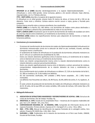Sinonimia : Coumarunaodorata (Aublet) Wild
SPICHIGER et al (1989) describe dendrologicamente a la especie DipterexodorataAublet. (
shihuahuaco ), como árbol grande, ramas turtuosas, glabras y de sección orbicular, hojas alternas,
imparipinnadas, con 5 a 7 foliolos alternos.
ITTO – DGFF (1991), describe a la especie de la siguiente manera:
El shihuahuco es un árbol grande, alcanza hasta 35 metros de altura, el tronco de 60 a 150 cm de
diámetro. Fuste recto y cilíndrico. Corteza externa marrón oscuro o rojiza, gruesa y fisurada pero
compacta.
Corteza interna amarilla rojiza a cremosa amarillenta, lisa y quebradiza.
ITINTEC (1980) en la Norma 251. 065 define a los durmientes de madera como piezas destinadas a
soportar y mantener a distancia fija y preestablecida los rieles en las vías férreas.
TUSET y GARCIA (1987) encontraron que en el aserrío de durmientes de madera de eucalipto con sierra
de cinta hay relación entre el diámetro y el rendimiento en durmientes sin medula.
ENAFERSA (1998) elabora las especificaciones técnicas para adquisición de durmientes a través de
licitaciones públicas.
 Conclusiones y/o recomendaciones.
- El proceso de transformación de durmientes de madera de DipterexodorataAublet( shihuahuaco) en
durmientes motoaserrados consta de la selección de árbol en pie, tumbado, trozado, aserrado,
transporte menor y clasificación.
- El rendimiento de madera de shihuahuaco en la producción de durmientes utilizando motosierra es
de 27. 51% con un coeficiente de variabilidad de 32, 56%.
- Existe una relación altamente significativa entre el volumen bruto y el rendimiento de la madera:
entre el diámetro de la troza y el rendimiento de durmientes.
- Existe una relación comparativamente inversa entre la relación diámetro/rendimiento contra la
relación diámetro y volumen porcentual de defectos.
- Existe una relación significativamente inversa entre el diámetro y volmen porcentual de residuos,
comportándose independientemente de la relación diámetro de troza y rendimientos en
durmientes.
- De la transformación de la madera de shihuahuaco se obtiene: 27, 51% en durmientes de 6x 8x 8 ,
52, 78% en residuos y 19. 71 de madera con defectos.
- De 532 durmientes clasificados, 447 unidades ( 84%) fueron aceptadas , 85 ( 16%) fueron
rechazados.
- Los defectos mas frecuentes son albura, 18, 8% fisuras, 18, 8%; déficit de ancho, 9. 4 y rajaduras , 8.
2.
- El costo unitario de producción de durmientes de madera de shihuahuaco utilizando motosierra es
de 53. 45 soles, de los que 69% son costos variables, 14% costos de rechazo, 12% costos fijos y 5%
imprevistos.
 Bibliografía Referencial.
1. ASOCIATION DE EXTRACTORES MADEREROS Y REFORESTADORES DE UCAYALI. 1988. Estructura de
costos de durmientes. Doc de trabajo. Pucallpa. 4p .
2. AROSTEGUI, A. 1970. Estudio de las propiedades físico – mecánicas de 16 especies maderables del
país. Vol. II, IIF- UNALM – SFC, Lima. Perú.
3. CONFEDERACION NACIONAL DE LA MADERA, 1994, Compendio de información técnica de 32
especies forestales. Primera edición, impreso en R. C. Servigraf S. R. L, Lima – Perú, 189 p.
4. INIA – ITTO, 1996, Manual de identificación de especies forestales de la subregión andina, 1era
edición, Proyecto PD 150/91 Rev. 1 81), INIA – Perú
5. GUEVARA L, 1998. Problemática de la industria de durmientes en el Perú caso Enafer, UNALM,
Escuela de Post Grado, Pucallpa.
 