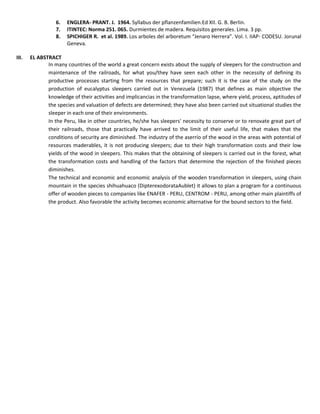 6. ENGLERA- PRANT. J. 1964. Syllabus der pflanzenfamilien.Ed XII. G. B. Berlin.
7. ITINTEC: Norma 251. 065. Durmientes de madera. Requisitos generales. Lima. 3 pp.
8. SPICHIGER R. et al. 1989. Los arboles del arboretum “Jenaro Herrera”. Vol. I. IIAP- CODESU. Jorunal
Geneva.
III. EL ABSTRACT
In many countries of the world a great concern exists about the supply of sleepers for the construction and
maintenance of the railroads, for what you/they have seen each other in the necessity of defining its
productive processes starting from the resources that prepare; such it is the case of the study on the
production of eucalyptus sleepers carried out in Venezuela (1987) that defines as main objective the
knowledge of their activities and implicancias in the transformation lapse, where yield, process, aptitudes of
the species and valuation of defects are determined; they have also been carried out situational studies the
sleeper in each one of their environments.
In the Peru, like in other countries, he/she has sleepers' necessity to conserve or to renovate great part of
their railroads, those that practically have arrived to the limit of their useful life, that makes that the
conditions of security are diminished. The industry of the aserrío of the wood in the areas with potential of
resources maderables, it is not producing sleepers; due to their high transformation costs and their low
yields of the wood in sleepers. This makes that the obtaining of sleepers is carried out in the forest, what
the transformation costs and handling of the factors that determine the rejection of the finished pieces
diminishes.
The technical and economic and economic analysis of the wooden transformation in sleepers, using chain
mountain in the species shihuahuaco (DipterexodorataAublet) it allows to plan a program for a continuous
offer of wooden pieces to companies like ENAFER - PERU, CENTROM - PERU, among other main plaintiffs of
the product. Also favorable the activity becomes economic alternative for the bound sectors to the field.
 