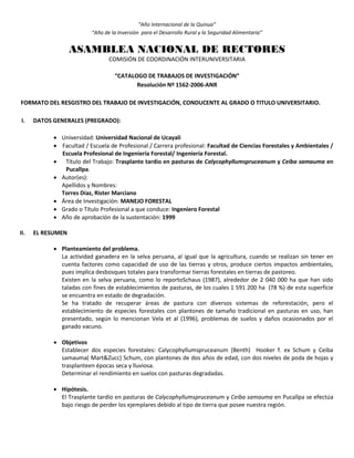 “Año Internacional de la Quinua”
“Año de la Inversión para el Desarrollo Rural y la Seguridad Alimentaria”
ASAMBLEA NACIONAL DE RECTORES
COMISIÓN DE COORDINACIÓN INTERUNIVERSITARIA
“CATALOGO DE TRABAJOS DE INVESTIGACIÓN”
Resolución Nº 1562-2006-ANR
FORMATO DEL RESGISTRO DEL TRABAJO DE INVESTIGACIÓN, CONDUCENTE AL GRADO O TITULO UNIVERSITARIO.
I. DATOS GENERALES (PREGRADO):
 Universidad: Universidad Nacional de Ucayali
 Facultad / Escuela de Profesional / Carrera profesional: Facultad de Ciencias Forestales y Ambientales /
Escuela Profesional de Ingeniería Forestal/ Ingeniería Forestal.
 Título del Trabajo: Trasplante tardío en pasturas de Calycophyllumspruceanum y Ceiba samauma en
Pucallpa.
 Autor(es):
Apellidos y Nombres:
Torres Díaz, Rister Marciano
 Área de Investigación: MANEJO FORESTAL
 Grado o Título Profesional a que conduce: Ingeniero Forestal
 Año de aprobación de la sustentación: 1999
II. EL RESUMEN
 Planteamiento del problema.
La actividad ganadera en la selva peruana, al igual que la agricultura, cuando se realizan sin tener en
cuenta factores como capacidad de uso de las tierras y otros, produce ciertos impactos ambientales,
pues implica desbosques totales para transformar tierras forestales en tierras de pastoreo.
Existen en la selva peruana, como lo reportoSchaus (1987), alrededor de 2 040 000 ha que han sido
taladas con fines de establecimientos de pasturas, de los cuales 1 591 200 ha (78 %) de esta superficie
se encuentra en estado de degradación.
Se ha tratado de recuperar áreas de pastura con diversos sistemas de reforestación, pero el
establecimiento de especies forestales con plantones de tamaño tradicional en pasturas en uso, han
presentado, según lo mencionan Vela et al (1996), problemas de suelos y daños ocasionados por el
ganado vacuno.
 Objetivos
Establecer dos especies forestales: Calycophyllumspruceanum (Benth) Hooker f. ex Schum y Ceiba
samauma( Mart&Zucc) Schum, con plantones de dos años de edad, con dos niveles de poda de hojas y
trasplanteen épocas seca y lluviosa.
Determinar el rendimiento en suelos con pasturas degradadas.
 Hipótesis.
El Trasplante tardío en pasturas de Calycophyllumspruceanum y Ceiba samauma en Pucallpa se efectúa
bajo riesgo de perder los ejemplares debido al tipo de tierra que posee nuestra región.
 