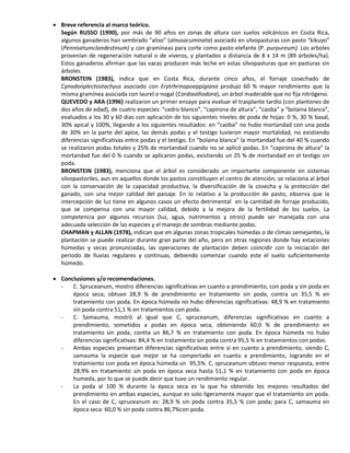  Breve referencia al marco teórico.
Según RUSSO (1990), por más de 90 años en zonas de altura con suelos volcánicos en Costa Rica,
algunos ganaderos han sembrado “aliso” (alnusacuminata) asociado en silvopasturas con pasto “kikuyo”
(Pennisetumclandestinum) y con gramíneas para corte como pasto elefante (P. purpureum). Los arboles
provenían de regeneración natural o de viveros, y plantados a distancia de 8 x 14 m (89 árboles/ha).
Estos ganaderos afirman que las vacas producen más leche en estas silvopasturas que en pasturas sin
árboles.
BRONSTEIN (1983), indica que en Costa Rica, durante cinco años, el forraje cosechado de
Cynodonplectostachyus asociado con Erytrhrinapoeppigiana produjo 60 % mayor rendimiento que la
misma gramínea asociada con laurel o nogal (Cordiaalliodora), un árbol maderable que no fija nitrógeno.
QUEVEDO y ARA (1996) realizaron un primer ensayo para evaluar el trasplante tardío (con plantones de
dos años de edad), de cuatro especies: “cedro blanco”, “capirona de altura”, “caoba” y “bolaina blanca”,
evaluados a los 30 y 60 dias con aplicación de los siguientes niveles de poda de hojas: 0 %, 30 % basal,
30% apical y 100%, llegando a los siguientes resultados: en “caoba” no hubo mortandad con una poda
de 30% en la parte del apice, las demás podas y el testigo tuvieron mayor mortalidad, no existiendo
diferencias significativas entre podas y el testigo. En “bolaina blanca” la mortandad fue del 40 % cuando
se realizaron podas totales y 25% de mortandad cuando no se aplicó podas. En “capirona de altura” la
mortandad fue del 0 % cuando se aplicaron podas, existiendo un 25 % de mortandad en el testigo sin
poda.
BRONSTEIN (1983), menciona que el árbol es considerado un importante componente en sistemas
silvopastoriles, aun en aquellos donde los pastos constituyen el centro de atención; se relaciona al árbol
con la conservación de la capacidad productiva, la diversificación de la cosecha y la protección del
ganado, con una mejor calidad del paisaje. En lo relativo a la producción de pasto, observa que la
intercepción de luz tiene en algunos casos un efecto detrimental en la cantidad de forraje producido,
que se compensa con una mayor calidad, debido a la mejora de la fertilidad de los suelos. La
competencia por algunos recursos (luz, agua, nutrimentos y otros) puede ser manejada con una
adecuada selección de las especies y el manejo de sombras mediante podas.
CHAPMAN y ALLAN (1978), indican que en algunas zonas tropicales húmedas o de climas semejantes, la
plantación se puede realizar durante gran parte del año, pero en otras regiones donde hay estaciones
húmedas y secas pronunciadas, las operaciones de plantación deben coincidir con la iniciación del
periodo de lluvias regulares y continuas, debiendo comenzar cuando este el suelo suficientemente
húmedo.
 Conclusiones y/o recomendaciones.
- C. Spruceanum, mostro diferencias significativas en cuanto a prendimiento, con poda y sin poda en
época seca; obtuvo 28,9 % de prendimiento en tratamiento sin poda, contra un 35,5 % en
tratamiento con poda. En época húmeda no hubo diferencias significativas: 48,9 % en tratamiento
sin poda contra 51,1 % en tratamientos con poda.
- C. Samauma, mostró al igual que C, spruceanum, diferencias significativas en cuanto a
prendimiento, sometidos a podas en época seca, obteniendo 60,0 % de prendimiento en
tratamiento sin poda, contta un 86,7 % en tratamiento con poda. En época húmeda no hubo
diferencias significativas: 84,4 % en tratamiento sin poda contra 95,5 % en tratamientos con podas.
- Ambas especies presentan diferencias significativas entre si en cuanto a prendimiento, siendo C,
samauma la especie que mejor se ha comportado en cuanto a prendimiento, logrando en el
tratamiento con poda en época húmeda un 95,5%. C, spruceanum obtuvo menor respuesta, entre
28,9% en tratamiento sin poda en época seca hasta 51,1 % en tratamiento con poda en época
humeda, por lo que se puede decir que tuvo un rendimiento regular.
- La poda al 100 % durante la época seca es la que ha obtenido los mejores resultados del
prendimiento en ambas especies, aunque es solo ligeramente mayor que el tratamiento sin poda.
En el caso de C, spruceanum es: 28,9 % sin poda contra 35,5 % con poda; para C, samauma en
época seca: 60,0 % sin poda contra 86,7%con poda.
 