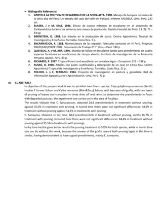  Bibliografía Referencial.
1. APOYO A LA POLITICA DE DESARROLLO DE LA SELVA ALTA. 1990. Manejo de bosques naturales de
la selva alta del Peru: Un estudio del caso del valle del Palcazú. Informe APODESA. Lima. Perú. 230
pp.
2. BLASER, J y M, DIAZ. 1986. Efecto de cuatro métodos de trasplante en el desarrollo de
Parkiavelutina durante los primeros seis meses de plantación. Revista Forestal del Perú. 13 (2): 75 –
83 pp.
3. BRONSTEIN, G. 1983. Los árboles en la producción de pasto. Centro Agronómico Tropical de
Investigación y Enseñanza. Turrialba. Costa Rica. 7 p.
4. ENCARNACION, F. 1983. Nomenclatura de las especies forestales comunes en el Perú. Proyecto
PNUD/FAO/PER/81/002. Documento de Trabajo N° 7. Lima – Perú. 149 p.
5. QUEVEDO, A. y M, ARA: 1996. Manejo de follaje en trasplante tardío para prendimiento de cuatro
especies forestales en condiciones de campo abierto. Instituto de Investigación de la Amazonía
Peruana. Iquitos. Perú. 83 p.
6. RICHARDS, P. 1997. Tropical Forest and woodlands an overview.Agro – Ecosystem.225 – 338 p.
7. RUSSO, O. 1990. Arboles con pasto: Justificación y descripción de un caso en Costa Rica. Centro
Agronómico Tropical de Investigación y Enseñanza. Turrialba, Costa Rica. 21 p .
8. TOLEDO, J. y E, SERRANO. 1984. Proyecto de Investigación en pastura y ganadería. Red de
información Agropecuario y Agroindustrial. Lima, Perú. 71 p.
III. EL ABSTRACT
In objective of the present work it was to establish two forest species: Calycophyllumspruceanum (Benth)
Hooker f. former Schum and Ceiba samauma (Mart&Zucc) Schum, with two year-old grafts, with two levels
of pruning of leaves and transplant in times dries off and rainy, to determine the prendimiento in floors
with degraded pastures, the experiment one carries out in the area of Pucallpa.
The results indicate that C. Spruceanum, obtained 28,9 prendimiento% in treatment without pruning,
against 35,5% in treatment with pruning. In humid time there were not significant differences: 48,9% in
treatment without pruning against 51,1% in treatments with pruning.
C. Samauma, obtained in dry time, 60,0 prendimiento% in treatment without pruning, contta 86,7% in
treatment with pruning. In humid time there were not significant differences: 84,4% in treatment without
pruning against 95,5% in treatments with prunings.
In dry time he/she gives better results the pruning treatment to 100% for both species, while in humid time
you can do without this work, because the answer of the grafts toward both pruning types in this time is
similar, having demonstrated to have a good prendimiento, mainly C, samauma.
 