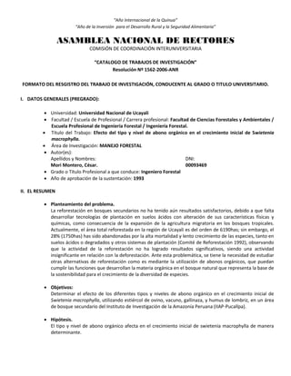 “Año Internacional de la Quinua”
“Año de la Inversión para el Desarrollo Rural y la Seguridad Alimentaria”
ASAMBLEA NACIONAL DE RECTORES
COMISIÓN DE COORDINACIÓN INTERUNIVERSITARIA
“CATALOGO DE TRABAJOS DE INVESTIGACIÓN”
Resolución Nº 1562-2006-ANR
FORMATO DEL RESGISTRO DEL TRABAJO DE INVESTIGACIÓN, CONDUCENTE AL GRADO O TITULO UNIVERSITARIO.
I. DATOS GENERALES (PREGRADO):
 Universidad: Universidad Nacional de Ucayali
 Facultad / Escuela de Profesional / Carrera profesional: Facultad de Ciencias Forestales y Ambientales /
Escuela Profesional de Ingeniería Forestal / Ingeniería Forestal.
 Título del Trabajo: Efecto del tipo y nivel de abono orgánico en el crecimiento inicial de Swietenia
macrophylla.
 Área de Investigación: MANEJO FORESTAL
 Autor(es):
Apellidos y Nombres: DNI:
Mori Montero, César. 00093469
 Grado o Título Profesional a que conduce: Ingeniero Forestal
 Año de aprobación de la sustentación: 1993
II. EL RESUMEN
 Planteamiento del problema.
La reforestación en bosques secundarios no ha tenido aún resultados satisfactorios, debido a que falta
desarrollar tecnologías de plantación en suelos ácidos con alteración de sus características físicas y
químicas, como consecuencia de la expansión de la agricultura migratoria en los bosques tropicales.
Actualmente, el área total reforestada en la región de Ucayali es del orden de 6190has; sin embargo, el
28% (1750has) has sido abandonadas por la alta mortalidad y lento crecimiento de las especies, tanto en
suelos ácidos o degradados y otros sistemas de plantación (Comité de Reforestación 1992), observando
que la actividad de la reforestación no ha logrado resultados significativos, siendo una actividad
insignificante en relación con la deforestación. Ante esta problemática, se tiene la necesidad de estudiar
otras alternativas de reforestación como es mediante la utilización de abonos orgánicos, que puedan
cumplir las funciones que desarrollan la materia orgánica en el bosque natural que representa la base de
la sostenibilidad para el crecimiento de la diversidad de especies.
 Objetivos:
Determinar el efecto de los diferentes tipos y niveles de abono orgánico en el crecimiento inicial de
Swietenia macrophylla, utilizando estiércol de ovino, vacuno, gallinaza, y humus de lombriz, en un área
de bosque secundario del Instituto de Investigación de la Amazonía Peruana (IIAP-Pucallpa).
 Hipótesis.
El tipo y nivel de abono orgánico afecta en el crecimiento inicial de swietenia macrophylla de manera
determinante.
 