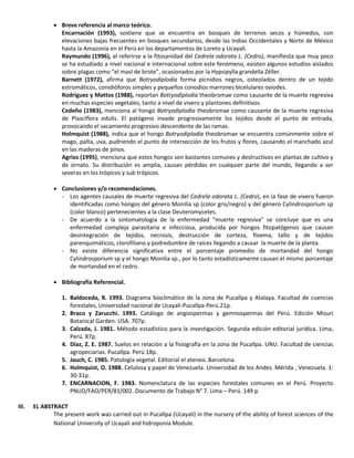  Breve referencia al marco teórico.
Encarnación (1993), sostiene que se encuentra en bosques de terrenos secos y húmedos, con
elevaciones bajas frecuentes en bosques secundarios, desde las Indias Occidentales y Norte de México
hasta la Amazonía en el Perú en los departamentos de Loreto y Ucayali.
Raymundo (1996), al referirse a la fitosanidad del Cedrela odorata L. (Cedro), manifiesta que muy poco
se ha estudiado a nivel nacional e internacional sobre este fenómeno, existen algunos estudios aislados
sobre plagas como “el masl de brote”, ocasionados por la Hypsipylla grandella Zéller.
Barnett (1972), afirma que Botryodiplodía forma picnidios negros, osteolados dentro de un tejido
estromáticos, conidióforos simples y pequeños conodios marrones bicelulares oviodes.
Rodríguez y Mattos (1988), reportan Botryodiplodía theobromae como causante de la muerte regresiva
en muchas especies vegetales, tanto a nivel de vivero y plantones definitivos.
Cedeño (1983), menciona al hongo Botryodiplodía theobromae como causante de la muerte regresiva
de Plasciflora edulis. El patógeno invade progresivamente los tejidos desde el punto de entrada,
provocando el sacamiento progresivo descendente de las ramas.
Holmquist (1988), indica que el hongo Botryodiplodía theobromae se encuentra comúnmente sobre el
mago, palta, uva, pudriendo el punto de intersección de los frutos y flores, causando el manchado azul
en las maderas de pinos.
Agrios (1995), menciona que estos hongos son bastantes comunes y destructivos en plantas de cultivo y
de ornato. Su distribución es amplia, causan pérdidas en cualquier parte del mundo, llegando a ser
severas en los trópicos y sub trópicos.
 Conclusiones y/o recomendaciones.
- Los agentes causales de muerte regresiva del Cedrela odorata L. (Cedro), en la fase de vivero fueron
identificadas como hongos del género Monilia sp (color gris/negro) y del género Cylindrosporium sp
(color blanco) pertenecientes a la clase Deuteromycetes.
- De acuerdo a la sintomatología de la enfermedad “muerte regresiva” se concluye que es una
enfermedad compleja parasitaria e infecciosa, producida por hongos fitopatógenos que causan
desintegración de tejidos, necrosis, destrucción de corteza, floema, tallo y de tejidos
parenquimáticos, clorofiliano y podredumbre de raíces llegando a causar la muerte de la planta.
- No existe diferencia significativa entre el porcentaje promedio de mortandad del hongo
Cylindrosporium sp y el hongo Monilia sp., por lo tanto estadísticamente causan el mismo porcentaje
de mortandad en el cedro.
 Bibliografía Referencial.
1. Baldoceda, R. 1993. Diagrama bioclimático de la zona de Pucallpa y Atalaya. Facultad de cuencias
forestales, Universidad nacional de Ucayali-Pucallpa-Perú.21p.
2. Braco y Zarucchi. 1993. Catálogo de angiospermas y gemnospermas del Perú. Edición Misuri
Botanical Garden. USA. 707p.
3. Calzada, J. 1981. Método estadístico para la investigación. Segunda edición editorial jurídica. Lima,
Perú. 87p.
4. Díaz, Z. E. 1987. Suelos en relación a la fisiografía en la zona de Pucallpa. UNU. Facultad de ciencias
agropeciarias. Pucallpa. Perú 18p.
5. Jauch, C. 1985. Patología vegetal. Editorial el ateneo. Barcelona.
6. Holmquist, O. 1988. Celulosa y papel de Venezuela. Universidad de los Andes. Mérida , Venezuela. 1:
30-31p.
7. ENCARNACION, F. 1983. Nomenclatura de las especies forestales comunes en el Perú. Proyecto
PNUD/FAO/PER/81/002. Documento de Trabajo N° 7. Lima – Perú. 149 p.
III. EL ABSTRACT
The present work was carried out in Pucallpa (Ucayali) in the nursery of the ability of forest sciences of the
National University of Ucayali and hidroponía Module.
 
