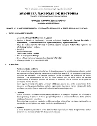 “Año Internacional de la Quinua”
“Año de la Inversión para el Desarrollo Rural y la Seguridad Alimentaria”
ASAMBLEA NACIONAL DE RECTORES
COMISIÓN DE COORDINACIÓN INTERUNIVERSITARIA
“CATALOGO DE TRABAJOS DE INVESTIGACIÓN”
Resolución Nº 1562-2006-ANR
FORMATO DEL RESGISTRO DEL TRABAJO DE INVESTIGACIÓN, CONDUCENTE AL GRADO O TITULO UNIVERSITARIO.
I. DATOS GENERALES (PREGRADO):
 Universidad: Universidad Nacional de Ucayali
 Facultad / Escuela de Profesional / Carrera profesional: Facultad de Ciencias Forestales y
Ambientales / Escuela Profesional de Ingeniería Forestal/ Ingeniería Forestal.
 Título del Trabajo: Estudio del banco de semillas presente en suelos de barbechos originados por
efecto de agricultura y pastura.
 Autor(es):
Apellidos y Nombres:
López Galán, Edinson Eduardo
 Área de Investigación: Manejo
 Grado o Título Profesional a que conduce: Ingeniero Forestal
 Año de aprobación de la sustentación: 2000
II. EL RESUMEN
 Planteamiento del problema.
En la amazonia peruana es tradicional el uso de áreas boscosas, en las actividades de producción agrícola
y en pasturas, mediante la tumba, rozo y quema, originándose a partir de ello bosques secundarios cuya
utilización es restringida, y no permite continuar con las actividades de producción de manera
sostenible. Este procedimiento de uso de tierra permite que las áreas usadas se destinen
posteriormente a diferentes periodos de descanso o barbecho, con la finalidad de recuperar las
condiciones iniciales del área.
Según algunos investigadores como Lamprech, (1990) es necesario conocer las características de los
bancos de semillas ya que el éxito de cualquier regeneración depende de manera indispensable de las
semillas presentes en el suelo, a partir del cual se inicia el proceso de sucesión.
 Objetivos
Evaluar cualitativa y cuantitativamente el banco de semillas de barbechos originados por abandono de
áreas agrícolas y de pasturas de modo que permita predecir la composición florística de los primeros
estadios de la sucesión secundaria.
Determinar la proporción de vegetación herbácea, arbustiva; asi como la presencia de especies arbóreas
que puedan permitirle tener una opción económica al poblador rural.
 Hipótesis.
El banco de semillas presente en suelos de barbechos originados por efecto de agricultura y pastura
presentan una densidad considerable de especies herbáceas.
 