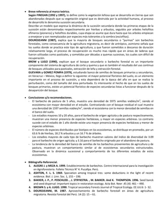  Breve referencia al marco teórico.
Según FINEGAN (1992 y 1997), lo define como la vegetación leñosa que se desarrolla en tierras que son
abandonadas después que su vegetación original que es destruida por la actividad humana, al proceso
de desarrollo le denomina sucesión secundaria.
Describe un modelo que expresa la dinámica de la sucesión secundaria donde las primeras etapas de la
sucesión están denominadas respectivamente por hierbas y arbustos, seguidos por arboles heliofitos
efímeros (pioneros) y heliofitos durables, cuya etapa se asume que dura hasta que los arboles empiezan
a envejecer y son reemplazados por especies más tolerantes a la sombra (esciofitas).
DOUROJEANNI (1987), explica que la mayoría de bosques secundarios o “purmas” son barbechos
forestales, como consecuencia de la agricultura migratoria, es decir de antrópico, asimismo señala que
los suelos donde se practica este tipo de agricultura, y que fueron sometidos a descanso de duración
relativamente larga, el proceso de recuperación es mucho mas rápido que en áreas de laderas que
fueron utilizadas como pastizales, y sometidos por décadas a quemas sucesivas, los cuales son difícil de
recuperación.
BROW y LUGO (1990), explican que el bosque secundario o barbecho forestal es un importante
componente del sistema de agricultura de corte y quema y que es también el resultado del uso continuo
de bosques utilizados para pastizales, extracción de leña y extracción forestal.
GUEVARA y GOMEZ POMPA (1979), estudiando banco de semillas de bosques primarios y secundarios,
en Veracruz – México, llego a definir lo siguiente: el mayor potencial florístico del suelo, es un elemento
importante en el proceso de sucesión, y esta dependerá de la época del año en que se realiza la
perturbación, como del tamaño del área perturbada. Es interesante el hecho de que en los suelos de
bosques primarios, existe un potencial florístico de especies secundarias listas a funcionar después de la
desaparición del bosque.
 Conclusiones y/o recomendaciones.
- El barbecho de pastura de 5 años, muestra una densidad de 5975 semillas viables/m2
, siendo el
ecosistema con mayor densidad en el estudio. Contrastando con el bosque residual el cual muestra
una densidad de 1597 semillas viables/m2
, siendo el ecosistema con la menor densidad de semillas en
el banco del suelo.
- Los estadios mayores 10 y 20 años, para el barbecho de origen agrícola y de pastura respectivamente,
muestran una menor presencia de especies herbáceas, y mayor en especies arbóreas. Lo contrario
sucede con el estadio de 1 año donde existe una mayor presencia de especies herbáceas y menor de
especies arbóreas.
- El número de especies distribuidos por biotipos en los ecosistemas, se distribuye en promedio, por un
63.6 % de hierbas, 18.2 % arbustos y un 16.7 % de árboles.
- Los estadios mayores de cada tipo de barbecho muestran valores del índice de diversidad de 3.09
para el barbecho de origen agrícola; y 3.16 para el barbecho originado por el abandono de pastura.
- La tendencia de la densidad del banco de semillas de los barbechos provenientes de agricultura y de
pastura, muestran un comportamiento similar al de ecosistemas secundarios estructurados.
Observado en la dinámica sucesional y comportamiento de los diferentes estadios de estos
ecosistemas.
 Bibliografía Referencial.
1. ALEGRE J. y MEZA A. 1999. Establecimiento de barbechos. Centro Internacional para la investigación
en Agroforestería. Folleto Técnico N° 4. Pucallpa. Perú.
2. ASHTON, F. L. S. 1969. Speciation among tropical tres: some deductions in the light of recent
evidence. Biol. J. Linn. Soc. 1, 155 – 196.
3. BAKKER, J. P., P. POSCHLOD. , J. STRYKSTRA. , M. BAKKER. And K. THOMPSON. 1996. Seed banck
and seed dispersal: important topics in restoration ecology. Acta Bot. Neer .45 (4): 461 – 490.
4. BROWN S. y A. LUGO. 1990. Tropical secondary Forests Journal of Tropical Ecology. EE.UU.6: 1- 32.
5. DOUROJEANNI, M. 1987. Aprovechamiento de barbecho forestall en áreas de agricultura
migratoria. Revista Forestal del Perú. 14 (2): 15 – 61.
 