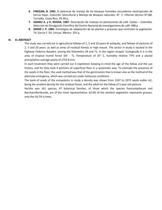 6. FINEGAN, B. 1992. El potencial de manejo de los bosques húmedos secundarios neotropicales de
tierras bajas. Colección Silvicultural y Manejo de Bosques naturales. N°. 5. Informe técnico N°188.
Turrialba. Costa Rica. 29-30 p.
7. GOMEZ A. y H. RIVERA. 1987. Descripción de malezas en plantaciones de café. Caldas – Colombia.
Selección de Divulgación Científica del Centro Nacional de Investigaciones de café. 488 p.
8. GRIME J. P. 1982. Estrategias de adaptación de las plantas y procesos que controlan la vegetación.
Td. Garcia F. Ed. Limusa. México. 291 p.
III. EL ABSTRACT
The study was carried out in agricultural fallows of 1, 3 and 10 years of antiquity, and fallows of pastures of
1; 5 and 20 years. as well as areas of residual forests or high mount. The sector in study is located in the
highway Federico Basadre, among the Kilometers 34 and 71, in the region Ucayali. Ecologically it is in the
area of tropical humid forest (bh - T). Temperature of 25° C, humidity relative 77% and a pluvial
precipitation average yearly of 1752.8 mm.
In each treatment they were carried out 3 repetitions keeping in mind the age of the fallow and the use
history, and for they took it portions of superficial floor in a systematic way. To estimate the presence of
the seeds in the floor, the used method was that of the germination that is known also as the method of the
plántulas emergency, which was carried out under hothouse conditions.
The bank of seeds of the ecosystems in study a density was shown from 1597 to 5975 seeds viable m2,
being the smallest density for the residual forest, and the adult for the fallow of 5 year-old pasture.
He/she was 161 species, 47 botanical families, of those which the species Panicumpilosum and
Baccharisfloribunda, are of the most representative. 63.6% of the existent vegetation represents grasses,
only the 16,7% is trees.
 
