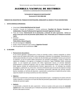 “Año de la Inversión para el Desarrollo Rural y la Seguridad Alimentaria”
ASAMBLEA NACIONAL DE RECTORES
COMISIÓN DE COORDINACIÓN INTERUNIVERSITARIA
“CATALOGO DE TRABAJOS DE INVESTIGACIÓN”
Resolución Nº 1562-2006-ANR
FORMATO DEL RESGISTRO DEL TRABAJO DE INVESTIGACIÓN, CONDUCENTE AL GRADO O TITULO UNIVERSITARIO.
I. DATOS GENERALES (PREGRADO):
 Universidad: Universidad Nacional de Ucayali
 Facultad / Escuela de Profesional / Carrera profesional: Facultad de Ciencias Forestales y
Ambientales / Escuela Profesional de Ingeniería Forestal/ Ingenieria Forestal.
 Título del Trabajo: Determinación de la penetración y retención de sales cuprocromo - boricas en
postes cortos para cercos de jacaranda copaia (Aubl) D. Don. Preservados por el método de ascensión
capilar.
 Autor(es):
Apellidos y Nombres:
Trelles Rufino, Manuel Augusto
 Área de Investigación: Industrias
 Grado o Título Profesional a que conduce: Ingeniero Forestal
 Año de aprobación de la sustentación: 2000
II. EL RESUMEN
 Planteamiento del problema.
En los centros agrícolas y agropecuarios y hasta en viviendas rurales y urbanas marginales se utilizan
postes cortos de madera para tender cercos alambrados y delimitar las propiedades. Generalmente se
utilizan piezas labradas con azuela, en madera de alta densidad y gran durabilidad natural, para prevenir
la pudrición, ya que los postes deben permanecer por periodos prolongados y resistir el ataque de
organismos biológicos y de agentes no biológicos de deterioro. Según CORDOBA (1992), jaracanda
copaia es una especie3 que presenta alto índice regeneración natural, en terrenos dedicados
temporalmente a producción agrícola; crece en suelos extremadamente ácidos. El autor señala que
faltan algunos estudios de aprovechamiento forestal, regeneración, etc., sin embargo hay estudios
tecnológicos y aptitud de uso, entre otros. Una de las limitaciones para el uso de esta especie es la baja
durabilidad natural. Se puede aplicar un tratamiento preservante adecuado que permita alcanzar
buenos resultados, en términos de absorción y penetración y convertirse en material de primer orden,
capaz de competir con ventaja económica con otros materiales.
 Objetivos
Determinar la penetración y retención de sales preservadoras Cupro – cromoboricas en postes cortos de
madera redonda y su variación en el fuste del árbol de jacaranda copaia (Aubl) D. Don,para cercos por el
método de ascencion capilar.
 Hipótesis.
La penetración y retención de sales cuprocromo - boricas en postes cortos para cercos de Jacaranda
copaia(Aubl) D. Don. Preservados por el método de ascensión capilar depende de tiempo de inmersión
de tiene cada especie forestal.
 