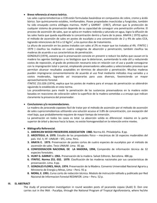  Breve referencia al marco teórico.
Las sales cuprocromoboricas o CCB están formuladas basándose en compuestos de cobre, cromo y ácido
bórico. Son químicamente estables, ininflamables. Posee propiedades insecticidas y fungicidas, también
ha sido ensayado contra xilófagos marinos. HUNT y GARRAT (1967), afirman que la protección de
cualquier sistema de preservación depende de su capacidad de conseguir una penetración uniforme. El
proceso de ascensión de sales, que se aplica en madera redonda y saturada en agua, logra la difusión de
las sales hasta que queda equilibrada la concentración dentro y fuera de la pieza. ANAYA ( 1973) aplico
el método de ascensión de sales en postes de eucalipto a una concentración de 2 y 4% de sales CCA,
logrando retenciones de 9.6 a 12 Kg/m3
, a los quince días de tratamiento.
La altura de ascensión en los postes tratados con sales al 2% es mayor que los tratados al 4%. ITINTEC (
1979 ) clasifica las maderas en cuatro categorías de absorción y penetración; también clasifica las
maderas de acuerdo a sus características de penetración.
GONZALES (1974), asevera que la preservación consiste en prevenir o reducir los daños que causan en la
madera los agentes biológicos y no biológicos que la deterioran, aumentando la vida útil y reduciendo
costos de reposición, el grado de protección necesario esta en relación con el uso y puede conseguirse
con la impregnación total o parcial, empleando preservadores adecuados y seleccionados procesos que
permitan alcanzar resultados aceptables en términos de absorción y penetración. Muchas maderas
pueden impregnarse convenientemente de acuerdo al uso final mediante métodos muy variados y a
costos moderados, logrando así incorporarlas para usos diversos, favoreciendo un mayor
aprovechamiento forestal.
ITINTEC 251.026 (1974), explica que los postes de madera para el ensayo de penetración se obtendrán
siguiendo lo establecido en esta norma.
Los procedimientos para medir la penetración de las sustancias preservadoras en la madera están
basadas en reacciones de coloración sobre la superficie de la madera sometidas a a ensayo que indican
claramente la presencia del preservador.
 Conclusiones y/o recomendaciones.
La madera de jaracanda copaiaes fácil de tratar por el método de ascensión por el método de ascensión
de sales cuprocromoboricas utilizando una solución acuosa al 3.8% de concentración, con excepción del
nivel bajo, que probablemente requiere de mayor tiempo de inmersión.
La penetración en todos los casos es total. La absorción solida es diferencial: máximo en la parte
superior de árbol y decrece hacia la base; no existe homogeneidad en la retención entre niveles.
 Bibliografía Referencial.
1. AMERICAN WOOD PRESERVERS ASSOCIATION 1980. Norma A5. Philadelphia. 8 pp.
2. AROSTEGUI, A. 1970. Estudio de las propiedades físico – mecánicas de 16 especies maderables del
país. Vol. II, IIF- UNALM – SFC, Lima. Perú.
3. ANAYA E. 1973. Preservacion de postes cortos de cuatro especies de eucaliptos por el método de
ascensión de sales. Tesis UNALM. Lima. 81 pp.
4. CONFEDERACION NACIONAL DE LA MADERA, 1994, Compendio de información técnica de 32
especies forestales.
5. HUNT G. GARRAT J. 1961. Preservación de la madera. Salvat Editores. Barcelona. 486 pp.
6. ITINTEC. Norma 251. 032. 1979. Clasificación de las maderas nacionales por sus características de
preservación. Lima. 4 pp.
7. GONZALES FLORES, RAUL. 1974. Preservación de la Madera. Convenio Universidad Nacional Agraria y
Ministerio de Energía y Minas, Lima – Perú. 91 p.
8. MORA, E. 1991. Curso corto de redacción técnica. Modulo de instrucción editado y publicado por Red
Nacional de Informacion Forestal REDINFOR. Lima – Peru. 52 p.
III. EL ABSTRACT
The study of preservation investigation in round wooden posts of jacaranda copaia (Aubl) D. Don one
carries out in the INIA - Pucallpa, through the National Program of Tropical Agroforesteria, where he/she
 