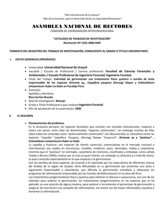 “Año Internacional de la Quinua”
“Año de la Inversión para el Desarrollo Rural y la Seguridad Alimentaria”
ASAMBLEA NACIONAL DE RECTORES
COMISIÓN DE COORDINACIÓN INTERUNIVERSITARIA
“CATALOGO DE TRABAJOS DE INVESTIGACIÓN”
Resolución Nº 1562-2006-ANR
FORMATO DEL RESGISTRO DEL TRABAJO DE INVESTIGACIÓN, CONDUCENTE AL GRADO O TITULO UNIVERSITARIO.
I. DATOS GENERALES (PREGRADO):
 Universidad: Universidad Nacional de Ucayali
 Facultad / Escuela de Profesional / Carrera profesional: Facultad de Ciencias Forestales y
Ambientales / Escuela Profesional de Ingeniería Forestal/ Ingenieria Forestal.
 Título del Trabajo: Celeridad de germinación con tratamiento físico químico a semilla de testa
impermeable de las especies Ormosia sp., Copaifera paupera (herzog) Dwyer y Schizolobium
amazonicum Huber ex Duke en Pucallpa Perú.
 Autor(es):
Apellidos y Nombres:
Ríos Carrión Braulio
 Área de Investigación: Manejo
 Grado o Título Profesional a que conduce:Ingeniero Forestal
 Año de aprobación de la sustentación: 2000
II. EL RESUMEN
 Planteamiento del problema.
En la amazonia peruana, las especies forestales que cuentan con estudios silviculturales, respecto a
vivero son pocos, entre ellas las denominadas “especies comerciales”, sin embargo muchas de ellas
sobre todas las conocidas como “potencialmente comerciales” son desconocidas su silvicultura como las
especies “copaiba” Copaifera. Paupera, (Herzog) Dwywr “huayruro”; Ormosia sp y “pashaco” ,
Schizolobium amazonicum Huber ex Duke
La copaiba y huairuro, son especies de interés comercial, comercializao en el mercado nacional e
internacional; son usados en estructuras, muebles, molduras, pisos, laminados, tripley y carpintería;
mientras que el “pashaco” en laminado, carpintería de interiores, encofrados y embalaje, como señala
Toledo y Rincon (1996); motivo por el cual sus gran interés, sin embargo su silvicultura a nivel de vivero,
es poco conocido especialmente en lo que respecta a la germinación.
Con las semillas de estas especies, de acuerdo a lo reportado por los especialistas de diferentes viveros
del ámbito de la región de Ucayali, tiene dificultades en su germinación por presentar una testa o
tegumento impermeable y adsorbente, que dificulta la germinación inmediata y obtaculiza los
programas de reforestación emprendido por los Comites de Reforestación en la selva del Perú
Los tratamientos pregerminativos físico y quimico para eliminar la latencia o quiescencia, son uno de los
métodos para acelerar la germinación, los tratamientos pregerminativos en las especies que se ha
aplicado, es una solución de alguna manera, para acelerar e incrementar el porcentaje de germinación y
asegurar de esta forma una campaña de reforestación, así mismo son de mayor efectividad y ayudara a
fomentar la reforestación.
 