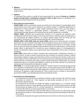  Objetivos
Determinar el método pregerminativo físico y químico eficaz, para acelerar e incrementar el porcentaje
de germinación.
 Hipótesis.
El tratamiento físico químico a semilla de testa impermeable de las especies Ormosia sp., Copaifera
paupera (herzog) Dwyer y Schizolobium amazonicum Huber ex Duke presenta un desbalance en la
producción y duración de germinación de las semillas.
 Breve referencia al marco teórico.
CHAVEZ (1987), señala y recomienda que para las semillas de la zona tropical es recomendable utilizar
semillas frescas, por cuanto la gran mayoría de las especies pierden su viabilidad rápidamente, en
refrigeración el “cedro colorado” y “caoba” pueden conservarse hasta un año y por más tiempo a
“azúcar huayo”, “huairuro” y “gomahuayo pashaco”, “mashonate”, “cumala” y “tornillo” es
recomendable almacigar después de la recolección por que pierde rápidamente su viabilidad.
PADILLA (1982), manifiesta que la germinación comienza en el momento que aparecen ciertas
modificaciones químicas de las semillas, como consecuencia de una inhibición, bajo una temperatura y
una concentración de oxigeno suficiente. Las reservas solubles migran hacia las células que han
comenzado su crecimiento, el embrión aumenta de dimensión y rompe el tegumento.
MEDINA (1967) y UNA (1978) citado por Amaya (1985), señala que las condiciones para una buena
germinación son: que el embrión este viable, que las condiciones internas de la semilla y las externas
entre ellas el medio ambiente sean favorables. En los trabajos de germinación en el trópico, se debe
tener en cuenta los factors de viabilidad, medio ambiente y latencia en la germinación. Los factores que
pueden afectar la germinación de la semilla son; agua, temperatura, gases, luz microorganismos e
insectos; la temperatura optima, para la germinación están comprendidas entre los 20m a 27 grados
centígrados.
ROJAS (1985), señala sobre los factores necesarias para la germinación, considerando 2 factores: a)
factores internos, es decir la semilla no germina por que el embrión se encuentra inmaduro, cubierta
impermeable al oxigeno o al agua o generalmente a los dos; y constitución de la semilla, es decir que el
embrión debe estar bien conformada y con las sustancias de reserva suficiente para poder germinar. B)
factores externos, se considera que el agua, es decir la semilla no germina a falta de agua, una cantidad
apropiada de agua es un requisito para debilitar la cubierta de la semilla, hidrolizar las sustancias de
reserva y elevar el contenido de humedad de las semillas.
RIOS (1998) , en un estudio pregerminativo realizado en “pashaco” obtuvo en inmersión de agua hervida
por 5 segundos y remojado por 3 días en agua natural, un porcentaje de germinación del 100% y una
velocidad de germinación promedio de 9 días después de la siembra. Así mismo en inmersión en agua
hervida por 10 segundos y luego remojando por 3 días en agua natural, se obtuvo un porcentaje de
germinación de 80% y una velocidad de germinación promedio de 11 días.
 Conclusiones y/o recomendaciones.
- Los tratamientos de inmersión de las semillas de copaiba en agua corriente a 48 y 36 horas resulto
germinando las semillas en 7 días, logrando una germinación promedio de 93,3 y 75 % de
germinación respectivamente.
- Los tratamientos de inmersión de semillas de copaiba en agua hervida a 2 y 3 minutos, resulto
germinando las semillas en 7 días, logrando una germinación de 70 y 65 % de germinación, el periodo
de germinación de copaiba fue de 11 a 18 días, aplicando los tratamientos de inmersión en agua
corriente a 48 y 36 horas, así mismo agua hervida a 2 y 3 minutos.
- Los tratamientos de semillas de huairuro en ácido sulfúrico a 0,5 N en 10, 5, 15 y 20 minutos, resulto
germinando las semillas en 9 días, lográndose una germinación porcentual promedio de 100, 88, 33,
73, 33 y 68 %.
- La disminución del periodo de la germinación del huairuro fue de 26 a 31 días menos de lo habitual.
 