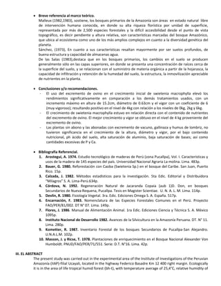  Breve referencia al marco teórico.
Malleux (1982,1983), sostiene, los bosques primarios de la Amazonía son áreas en estado natural libre
de intervención humana conocida, en donde su alta riqueza florística por unidad de superficie,
representada por más de 2,500 especies forestales y la difícil accesibilidad desde el punto de vista
topográfico, es decir pendiente y altura relativa, son características marcadas del bosque Amazónico,
que ubica al ecosistema como uno de los más amplios complejos en cuanto a la diversidad genética del
planeta.
Sánchez, (1973), En cuanto a sus características resaltan mayormente por ser suelos profundos, de
buena estructura y capacidad de almacenas agua.
De las Salas (1983),destaca que en los bosques primarios, los cambios en el suelo se producen
generalmente sólo en las capas superiores, en donde se presenta una concentración de raíces cerca de
la superficie del suelo, y se relacionan con el suministro de materia orgánica a partir de la hojarasca, la
capacidad de infiltración y retención de la humedad del suelo, la estructura, la inmovilización apreciable
de nutrientes en la planta.
 Conclusiones y/o recomendaciones.
- El uso del excremento de ovino en el crecimiento inicial de swietenia macrophylla elevó los
rendimientos significativamente en comparación a los demás tratamientos usados, con un
incremento máximo en altura de 15.2cm, diámetro de 0.63cm y el vigor con un coeficiente de 6
(muy vigoroso); resultando positivo en el nivel de 4kg con relación a los niveles de 0kg, 2kg y 6kg.
- El crecimiento de swietenia macrophylla estuvo en relación directa con el contenido de nutrientes
del excremento de ovino. El mejor crecimiento y vigor se obtuvo en el nivel de 4 kg proveniente del
excremento de ovino.
- Las plantas sin abono y las abonadas con excremento de vacuno, gallinaza y humus de lombriz, no
tuvieron significancia en el crecimiento de la altura, diámetro y vigor, por el bajo contenido
nutricional, ph ácido del suelo, alta saturación de aluminio, baja saturación de bases; así como
cantidades excesivas de P y Ca.
 Bibliografía Referencial.
1. Arostegui, A. 1974. Estudio tecnológico de maderas de Perú (zona Pucallpa), Vol. I. Características y
usos de la madera de 145 especies del país. Universidad Nacional Agraria La molina. Lima. 483p.
2. Bauer, G. 1980. Reforestación con Caoba (Swietenia Sp.) en el bosque del Caribe. San Juan, Puerto
Rico. 15p.
3. Calzada, J. 1982. Métodos estadísticos para la investigación. 5ta Edic. Editorial y Distribuidora
“Milagros” S. A. Lima-Perú.634p.
4. Córdova, N. 1992. Regeneración Natural de Jacaranda Copaia (aub 1)D. Don, en bosques
Secundarios de Nueva Requena, Pucallpa. Tesis en Magister Scientiae. U. N. A. L. M. Lima. 114p.
5. Devlin, R. 1980. Fisiología Vegetal. 3ra. Edic. Ediciones Omega S. A. España. 517p.
6. Encarnación, F. 1983. Nomenclatura de las Especies Forestales Comunes en el Perú. Proyecto
FAO/PER/81/002. DT N° 07. Lima. 149p.
7. Flores, J. 1986. Manual de Alimentación Animal. 1ra Edic. Ediciones Ciencia y Técnica S. A. México
1095p.
8. Instituto Nacional de Desarrollo 1982. Avances de la Silvicultura en la Amazonía Peruana. DT. N° 11.
Lima. 280p.
9. Kometter, R. 1987. Inventario Forestal de los bosques Secundarios de Pucallpa-San Alejandro.
U.N.A.L.M. 102p.
10. Masson, J. y Ricse, T. 1978. Plantaciones de enriquecimiento en el Bosque Nacional Alexander Von
Humboldt. PNUD/FAO/PER/71/551. Serie: D.T. N°16. Lima. 42p.
III. EL ABSTRACT
The present study was carried out in the experimental area of the Institute of Investigations of the Peruvian
Amazonía (IIAP)-filial Ucayali, located in the highway Federico Basadre Km 12 400 right margin. Ecologically
it is in the area of life tropical humid forest (bh-t), with temperature average of 25,4°C, relative humidity of
 