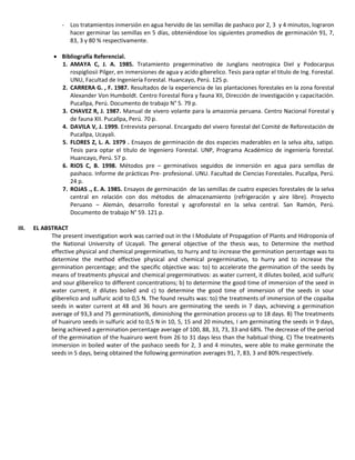 - Los tratamientos inmersión en agua hervido de las semillas de pashaco por 2, 3 y 4 minutos, lograron
hacer germinar las semillas en 5 días, obteniéndose los siguientes promedios de germinación 91, 7,
83, 3 y 80 % respectivamente.
 Bibliografía Referencial.
1. AMAYA C, J. A. 1985. Tratamiento pregerminativo de Junglans neotropica Diel y Podocarpus
rospigliosii Pilger, en inmersiones de agua y acido giberelico. Tesis para optar el titulo de Ing. Forestal.
UNU, Facultad de Ingeniería Forestal. Huancayo, Perú. 125 p.
2. CARRERA G. , F. 1987. Resultados de la experiencia de las plantaciones forestales en la zona forestal
Alexander Von Humboldt. Centro Forestal flora y fauna XII, Dirección de investigación y capacitación.
Pucallpa, Perú. Documento de trabajo N° 5. 79 p.
3. CHAVEZ R, J. 1987. Manual de vivero volante para la amazonia peruana. Centro Nacional Forestal y
de fauna XII. Pucallpa, Perú. 70 p.
4. DAVILA V, J. 1999. Entrevista personal. Encargado del vivero forestal del Comité de Reforestación de
Pucallpa, Ucayali.
5. FLORES Z, L. A. 1979 . Ensayos de germinación de dos especies maderables en la selva alta, satipo.
Tesis para optar el título de Ingeniero Forestal. UNP, Programa Académico de ingeniería forestal.
Huancayo, Perú. 57 p.
6. RIOS C, B. 1998. Métodos pre – germinativos seguidos de inmersión en agua para semillas de
pashaco. Informe de prácticas Pre- profesional. UNU. Facultad de Ciencias Forestales. Pucallpa, Perú.
24 p.
7. ROJAS ., E. A. 1985. Ensayos de germinación de las semillas de cuatro especies forestales de la selva
central en relación con dos métodos de almacenamiento (refrigeración y aire libre). Proyecto
Peruano – Alemán, desarrollo forestal y agroforestal en la selva central. San Ramón, Perú.
Documento de trabajo N° 59. 121 p.
III. EL ABSTRACT
The present investigation work was carried out in the I Modulate of Propagation of Plants and Hidroponía of
the National University of Ucayali. The general objective of the thesis was, to Determine the method
effective physical and chemical pregerminativo, to hurry and to increase the germination percentage was to
determine the method effective physical and chemical pregerminativo, to hurry and to increase the
germination percentage; and the specific objective was: to) to accelerate the germination of the seeds by
means of treatments physical and chemical pregerminativos: as water current, it dilutes boiled, acid sulfuric
and sour gliberelico to different concentrations; b) to determine the good time of immersion of the seed in
water current, it dilutes boiled and c) to determine the good time of immersion of the seeds in sour
gliberelico and sulfuric acid to 0,5 N. The found results was: to) the treatments of immersion of the copaiba
seeds in water current at 48 and 36 hours are germinating the seeds in 7 days, achieving a germination
average of 93,3 and 75 germination%, diminishing the germination process up to 18 days. B) The treatments
of huairuro seeds in sulfuric acid to 0,5 N in 10, 5, 15 and 20 minutes, I am germinating the seeds in 9 days,
being achieved a germination percentage average of 100, 88, 33, 73, 33 and 68%. The decrease of the period
of the germination of the huairuro went from 26 to 31 days less than the habitual thing. C) The treatments
immersion in boiled water of the pashaco seeds for 2, 3 and 4 minutes, were able to make germinate the
seeds in 5 days, being obtained the following germination averages 91, 7, 83, 3 and 80% respectively.
 