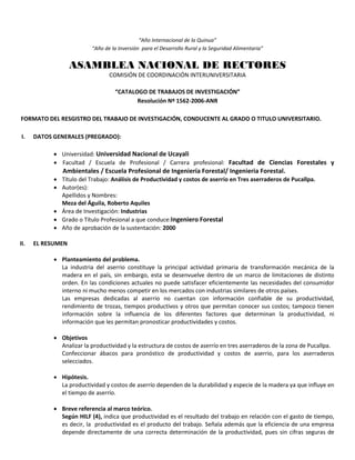 “Año Internacional de la Quinua”
“Año de la Inversión para el Desarrollo Rural y la Seguridad Alimentaria”
ASAMBLEA NACIONAL DE RECTORES
COMISIÓN DE COORDINACIÓN INTERUNIVERSITARIA
“CATALOGO DE TRABAJOS DE INVESTIGACIÓN”
Resolución Nº 1562-2006-ANR
FORMATO DEL RESGISTRO DEL TRABAJO DE INVESTIGACIÓN, CONDUCENTE AL GRADO O TITULO UNIVERSITARIO.
I. DATOS GENERALES (PREGRADO):
 Universidad: Universidad Nacional de Ucayali
 Facultad / Escuela de Profesional / Carrera profesional: Facultad de Ciencias Forestales y
Ambientales / Escuela Profesional de Ingeniería Forestal/ Ingenieria Forestal.
 Título del Trabajo: Análisis de Productividad y costos de aserrío en Tres aserraderos de Pucallpa.
 Autor(es):
Apellidos y Nombres:
Meza del Águila, Roberto Aquiles
 Área de Investigación: Industrias
 Grado o Título Profesional a que conduce:Ingeniero Forestal
 Año de aprobación de la sustentación: 2000
II. EL RESUMEN
 Planteamiento del problema.
La industria del aserrio constituye la principal actividad primaria de transformación mecánica de la
madera en el país, sin embargo, esta se desenvuelve dentro de un marco de limitaciones de distinto
orden. En las condiciones actuales no puede satisfacer eficientemente las necesidades del consumidor
interno ni mucho menos competir en los mercados con industrias similares de otros países.
Las empresas dedicadas al aserrio no cuentan con información confiable de su productividad,
rendimiento de trozas, tiempos productivos y otros que permitan conocer sus costos; tampoco tienen
información sobre la influencia de los diferentes factores que determinan la productividad, ni
información que les permitan pronosticar productividades y costos.
 Objetivos
Analizar la productividad y la estructura de costos de aserrío en tres aserraderos de la zona de Pucallpa.
Confeccionar ábacos para pronóstico de productividad y costos de aserrio, para los aserraderos
selecciados.
 Hipótesis.
La productividad y costos de aserrío dependen de la durabilidad y especie de la madera ya que influye en
el tiempo de aserrío.
 Breve referencia al marco teórico.
Según HILF (4), indica que productividad es el resultado del trabajo en relación con el gasto de tiempo,
es decir, la productividad es el producto del trabajo. Señala además que la eficiencia de una empresa
depende directamente de una correcta determinación de la productividad, pues sin cifras seguras de
 