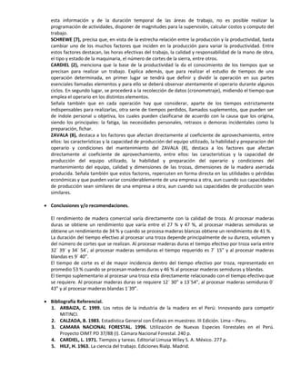 esta información y de la duración temporal de las áreas de trabajo, no es posible realizar la
programación de actividades, disponer de magnitudes para la supervisión, calcular costos y computo del
trabajo.
SCHREWE (7), precisa que, en vista de la estrecha relación entre la producción y la productividad, basta
cambiar uno de los muchos factores que inciden en la producción para variar la productividad. Entre
estos factores destacan, las horas efectivas del trabajo, la calidad y responsabilidad de la mano de obra,
el tipo y estado de la maquinaria, el número de cortes de la sierra, entre otros.
CARDIEL (2), menciona que la base de la productividad la da el conocimiento de los tiempos que se
precisan para realizar un trabajo. Explica además, que para realizar el estudio de tiempos de una
operación determinada, en primer lugar se tendrá que definir y dividir la operación en sus partes
esenciales llamadas elementos y para ello se deberá observar atentamente el operario durante algunos
ciclos. En segundo lugar, se procederá a la recolección de datos (cronometraje), midiendo el tiempo que
emplea el operario en los distintos elementos.
Señala también que en cada operación hay que considerar, aparte de los tiempos estrictamente
indispensables para realizarlas, otra serie de tiempos perdidos, llamados suplementos, que pueden ser
de índole personal u objetiva, los cuales pueden clasificarse de acuerdo con la causa que los origina,
siendo los principales: la fatiga, las necesidades personales, retrasos o demoras incidentales como la
preparación, fichar.
ZAVALA (8), destaca a los factores que afectan directamente al coeficiente de aprovechamiento, entre
ellos: las características y la capacidad de producción del equipo utilizado, la habilidad y preparacion del
operario y condiciones del mantenimiento del ZAVALA (8), destaca a los factores que afectan
directamente al coeficiente de aprovechamiento, entre ellos: las características y la capacidad de
producción del equipo utilizado, la habilidad y preparación del operario y condiciones del
mantenimiento del equipo, calidad y dimensiones de las trozas, dimensiones de la madera aserrada
producida. Señala también que estos factores, repercuten en forma directa en las utilidades o pérdidas
económicas y que pueden variar considerablemente de una empresa a otra, aun cuando sus capacidades
de producción sean similares de una empresa a otra, aun cuando sus capacidades de producción sean
similares.
 Conclusiones y/o recomendaciones.
El rendimiento de madera comercial varía directamente con la calidad de troza. Al procesar maderas
duras se obtiene un rendimiento que varía entre el 27 % y 47 %, al procesar maderas semiduras se
obtiene un rendimiento de 34 % y cuando se procesa maderas blancas obtiene un rendimiento de 41 %.
La duración del tiempo efectivo al procesar una troza depende principalmente de su dureza, volumen y
del número de cortes que se realizan. Al procesar maderas duras el tiempo efectivo por troza varía entre
32´ 39´ y 34´ 54´, al procesar maderas semiduras el tiempo requerido es 7´ 15” y al procesar maderas
blandas es 9´ 40”.
El tiempo de corte es el de mayor incidencia dentro del tiempo efectivo por troza, representado en
promedio 53 % cuando se procesan maderas duras y 46 % al procesar maderas semiduras y blandas.
El tiempo suplementario al procesar una troza esta directamente relacionado con el tiempo efectivo que
se requiere. Al procesar maderas duras se requiere 12´ 30” a 13´54”, al procesar maderas semiduras 0´
43” y al procesar maderas blandas 1´39”.
 Bibliografía Referencial.
1. ARBAIZA, C. 1999. Los retos de la industria de la madera en el Perú: Innovando para competir
MITINCI.
2. CALZADA, B. 1983. Estadística General con Énfasis en muestreo. III Edición. Lima – Peru.
3. CAMARA NACIONAL FORESTAL. 1996. Utilización de Nuevas Especies Forestales en el Perú.
Proyecto OIMT PD 37/88 (I). Cámara Nacional Forestal. 240 p.
4. CARDIEL, L. 1971. Tiempos y tareas. Editorial Limusa Wiley S. A. México. 277 p.
5. HILF, H. 1963. La ciencia del trabajo. Ediciones Rialp. Madrid.
 