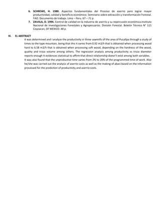 6. SCHREWE, H. 1980. Aspectos fundamentales del Proceso de aserrio para lograr mayor
productividad, calidad y beneficio económico. Seminario sobre extracción y transformación Forestal.
FAO. Documento de trabajo. Lima – Peru. 67 – 71 p.
7. ZAVALA, D. 1994. Control de calidad en la industria de aserrío y su repercusión económica.Instituto
Nacional de Investigaciones Forestales y Agropecuarias. División Forestal. Boletín Técnico N° 115
Coyoacan, DF MEXICO. 48 p.
III. EL ABSTRACT
It was determined and I analyze the productivity in three sawmills of the area of Pucallpa through a study of
times to the tape mountain, being that this it varies from 0.92 m3/h that is obtained when processing wood
hard to 6.58 m3/h that is obtained when processing soft wood, depending on the hardness of the wood,
quality and troza volume among others. The regression analysis among productivity vs troza diameter
reports enough it evidences statistical to affirm that direct relationship doesn't exist among both variables.
It was also found that the unproductive time varies from 2% to 20% of the programmed time of work. Also
he/she was carried out the analysis of aserrío costs as well as the making of abaci based on the information
processed for the prediction of productivity and aserrío costs.
 