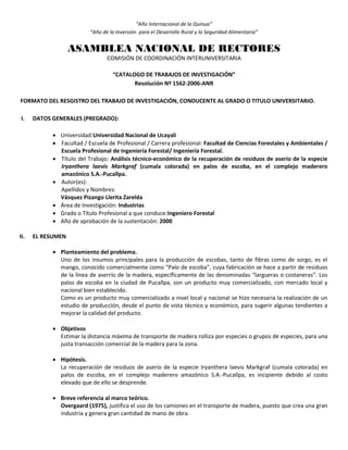 “Año Internacional de la Quinua”
“Año de la Inversión para el Desarrollo Rural y la Seguridad Alimentaria”
ASAMBLEA NACIONAL DE RECTORES
COMISIÓN DE COORDINACIÓN INTERUNIVERSITARIA
“CATALOGO DE TRABAJOS DE INVESTIGACIÓN”
Resolución Nº 1562-2006-ANR
FORMATO DEL RESGISTRO DEL TRABAJO DE INVESTIGACIÓN, CONDUCENTE AL GRADO O TITULO UNIVERSITARIO.
I. DATOS GENERALES (PREGRADO):
 Universidad:Universidad Nacional de Ucayali
 Facultad / Escuela de Profesional / Carrera profesional: Facultad de Ciencias Forestales y Ambientales /
Escuela Profesional de Ingeniería Forestal/ Ingeniería Forestal.
 Título del Trabajo: Análisis técnico-económico de la recuperación de residuos de aserío de la especie
Iryanthera laevis Markgraf (cumala colorada) en palos de escoba, en el complejo maderero
amazónico S.A.-Pucallpa.
 Autor(es):
Apellidos y Nombres:
Vásquez Pizango Llerita Zarelda
 Área de Investigación: Industrias
 Grado o Título Profesional a que conduce:Ingeniero Forestal
 Año de aprobación de la sustentación: 2000
II. EL RESUMEN
 Planteamiento del problema.
Uno de los insumos principales para la producción de escobas, tanto de fibras como de sorgo, es el
mango, conocido comercialmente como “Palo de escoba”, cuya fabricación se hace a partir de residuos
de la línea de aserrío de la madera, específicamente de las denominadas “largueras o costaneras”. Los
palos de escoba en la ciudad de Pucallpa, son un producto muy comercializado, con mercado local y
nacional bien establecido.
Como es un producto muy comercializado a nivel local y nacional se hizo necesaria la realización de un
estudio de producción, desde el punto de vista técnico y económico, para sugerir algunas tendientes a
mejorar la calidad del producto.
 Objetivos
Estimar la distancia máxima de transporte de madera rolliza por especies o grupos de especies, para una
justa transacción comercial de la madera para la zona.
 Hipótesis.
La recuperación de residuos de aserío de la especie Iryanthera laevis Markgraf (cumala colorada) en
palos de escoba, en el complejo maderero amazónico S.A.-Pucallpa, es incipiente debido al costo
elevado que de ello se desprende.
 Breve referencia al marco teórico.
Overgaard (1975), justifica el uso de los camiones en el transporte de madera, puesto que crea una gran
industria y genera gran cantidad de mano de obra.
 