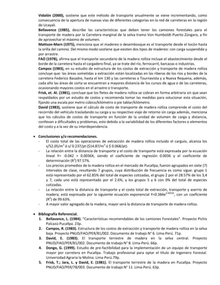 Vidalón (2000), sostiene que este método de transporte anualmente se viene incrementando, como
consecuencia de la apertura de nuevas vías de diferentes categorías en la red de carreteras en la región
de Ucayali.
Bellavence (1985), describe las características que deben tener los camiones forestales para el
transporte de madera por la Carretera marginal de la selva tramo Von Humboldt-Puerto Zúngaro, a fin
de aprovechar el máximo de volumen.
Mattson-Marn (1975), menciona que el madereo o desembosque es el transporte desde el tocón hasta
la orilla del camino. Del mismo modo sostiene que existen dos tipos de madereo: con carga suspendida y
por arrastre.
FAO (1978), afirma que el transporte secundario de la madera rolliza incluye el abastecimiento desde el
borde de la carretera hasta el cargadero final, ya se trate del río, ferrocarril, barcazas o industrias.
Campos (1983), en su estudio de estructura de los costos de extracción y transporte de madera rolliza
concluye que: las áreas sometidas a extracción están localizadas en las riberas de los ríos y bordes de la
carretera Federico Basadre, hasta el km 130 y las carreteras a Tournavista y a Nueva Requena, además,
cada año las áreas de corta se encuentran a mayores distancia de los cursos de agua o de las carreteras,
ocasionando mayores costos en el arrastre o transporte.
Frisk, et. Al. (1981), concluye que los fletes de madera rolliza se cobran en forma arbitraria sin que sean
respaldados por un estudio de costos y recomienda tomar las medidas para solucionar esta situación,
fijando una escala por metro cúbico/kilómetro o pie tablar/kilómetro.
David (1983), sostiene que el cálculo de costo de transporte de madera rolliza comprende el costo del
recorrido del vehículo trasladando su carga y su respectivo viaje de retorno sin carga además, menciona
que los cálculos de costos de transporte en función de la unidad de volumen de carga y distancia,
conllevan a dificultades y problemas, esto debido a la variabilidad de los diferentes factores o elementos
del costo y a la vez de su interdependencia.
 Conclusiones y/o recomendaciones.
- El costo total de las operaciones de extracción de madera rolliza incluido el carguío, alcanza los
s/52.05/m3
ó s/ 0.237/pt ($14.87/m3
ó $ 0.068/pt).
- La relación entre la distancia de transporte y el costo de transporte está expresada por la ecuación
lineal Y= -0.042 + 0.0036X, siendo el coeficiente de regresión 0.0036 y el coeficiente de
determinación (R2
) 97.57%.
- Los precios promedios de la madera rolliza en el mercado de Pucallpa, fueron agrupados en siete (7)
intervalos de clase, resultando 7 grupos, cuya distribución de frecuencia es como sigue: grupo 1
está representado por el 62.85% del total de especies cotizadas, el grupo 2 por el 28.57% de los 3,4
y 7, cada uno está representado por el 2.6%; y los grupos 5 y 6 con 0% del total de especies
cotizadas.
- La relación entre la distancia de transporte y el costo total de extracción, transporte y aserrío de
madera; está expresada por la siguiente ecuación exponencial Y=0.384e0.0055X
, con un coeficiente
(R2
) de 99.63%.
- A mayor valor agregado de la madera, mayor será la distancia de transporte de madera rolliza.
 Bibliografía Referencial.
1. Bellavance, L. (1984). “Características recomendables de los camiones Forestales”. Proyecto Pichis
Palcazú-Pucallpa. 23p.
2. Campos, R. (1983). Estructura de los costos de extracción y transporte de madera rolliza en la selva
baja. Proyecto PNUD/FAO/PER/81/002. Documento de trabajo N° 6. Lima-Perú. 71p.
3. David, E. (1983). El transporte terrestre de madera en la selva central. Proyecto
PNUD/FAO/PER/81/002. Documento de trabajo N° 8. Lima-Perú. 66p.
4. Dongo, G. (1999). Estudio de pre-factibilidad para la implementación de un equipo de transporte
mayor por carretera en Pucallpa. Trabajo profesional para optar el título de Ingeniero Forestal.
Universidad Agraria la Molina. Lima-Perú.79p.
5. Frisk, T.; Jara, L. y David, E. (1981). El transporte terrestre de la madera en Pucallpa. Proyecto
PNUD/FAO/PER/78/003. Documento de trabajo N° 11. Lima-Perú. 63p.
 