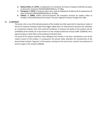6. Mattson-Marn, H. (1975). La explotación y el transporte de trozas en bosques artificiales de países
en desarrollo. Seminario FAO/SIDA/MEXICO/Roma. 57-58pp.
7. Overgaard, J. (1975). Transporte sobre rutas, costo de explotación tendencia de las operaciones de
apeo. Seminario FAO/SIDA/MEXICO/Roma. 47-56pp.
8. Vidalón, V. (2000). Análisis técnico-económico del transporte terrestre de madera rolliza en
Pucallpa. Universidad Nacional de Ucayali. Tesis para Ingeniero Forestal. Pucallpa-Perú. 68p.
III. EL ABSTRACT
The broom stick is one of the derived products of the studied very little wood and its importance resides in
the fact of using the residuals to give them bigger added value, for what became necessary the realization
of a production analysis, from some technical tendientes to improve the quality of the product and the
profitability of the activity, for it was chosen it to the compejo lumberman amazon CORP. (COMASA), like a
typical company in what refers to the production of broom sticks.
The wood of the species Iryanthera laevis Markgraf (red Cumala), it has been constituted as one of the
matters cousins of this product, in consequence the present study, describes the characteristics of the
denominated residuals "largueras" of this species, coming from the aserrío line, used for the production of
broom mangos in the company COMASA.
 