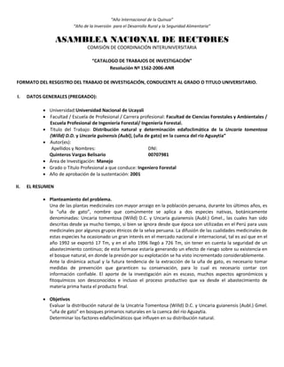 “Año Internacional de la Quinua”
“Año de la Inversión para el Desarrollo Rural y la Seguridad Alimentaria”
ASAMBLEA NACIONAL DE RECTORES
COMISIÓN DE COORDINACIÓN INTERUNIVERSITARIA
“CATALOGO DE TRABAJOS DE INVESTIGACIÓN”
Resolución Nº 1562-2006-ANR
FORMATO DEL RESGISTRO DEL TRABAJO DE INVESTIGACIÓN, CONDUCENTE AL GRADO O TITULO UNIVERSITARIO.
I. DATOS GENERALES (PREGRADO):
 Universidad:Universidad Nacional de Ucayali
 Facultad / Escuela de Profesional / Carrera profesional: Facultad de Ciencias Forestales y Ambientales /
Escuela Profesional de Ingeniería Forestal/ Ingeniería Forestal.
 Título del Trabajo: Distribución natural y determinación edafoclimática de la Uncaria tomentosa
(Willd) D.D. y Uncaria guinensis (Aubl), (uña de gato) en la cuenca del río Aguaytía”
 Autor(es):
Apellidos y Nombres: DNI:
Quinteros Vargas Belisario 00707981
 Área de Investigación: Manejo
 Grado o Título Profesional a que conduce: Ingeniero Forestal
 Año de aprobación de la sustentación: 2001
II. EL RESUMEN
 Planteamiento del problema.
Una de las plantas medicinales con mayor arraigo en la población peruana, durante los últimos años, es
la “uña de gato”, nombre que comúnmente se aplica a dos especies nativas, botánicamente
denominadas: Uncaria tomentosa (Willd) D.C. y Uncaria guianensis (Aubl.) Gmel., las cuales han sido
descritas desde ya mucho tiempo, si bien se ignora desde que época son utilizadas en el Perú para usos
medicinales por algunos grupos étnicos de la selva peruana. La difusión de las cualidades medicinales de
estas especies ha ocasionado un gran interés en el mercado nacional e internacional, tal es así que en el
año 1992 se exportó 17 Tm, y en el año 1996 llegó a 726 Tm, sin tener en cuenta la seguridad de un
abastecimiento continuo; de esta formase estaría generando un efecto de riesgo sobre su existencia en
el bosque natural, en donde la presión por su explotación se ha visto incrementado considerablemente.
Ante la dinámica actual y la futura tendencia de la extracción de la uña de gato, es necesario tomar
medidas de prevención que garanticen su conservación, para lo cual es necesario contar con
información confiable. El aporte de la investigación aún es escaso, muchos aspectos agronómicos y
fitoquímicos son desconocidos e incluso el proceso productivo que va desde el abastecimiento de
materia prima hasta el producto final.
 Objetivos
Evaluar la distribución natural de la Uncatria Tomentosa (Willd) D.C. y Uncaria guianensis (Aubl.) Gmel.
“uña de gato” en bosques primarios naturales en la cuenca del río Aguaytia.
Determinar los factores edafoclimáticos que influyen en su distribución natural.
 