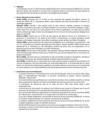  Hipótesis.
La Distribución natural y la determinación edafoclimática de la Uncaria tomentosa (Willd) D.D. y Uncaria
guinensis (Aubl), (uña de gato) en la cuenca del río Aguaytía altera el crecimiento de estas especies ya
que dependen del nivel de altura y del factor climatológico para dendidad.
 Breve referencia al marco teórico.
Zavala (1995), menciona que en el Perú se han reportado dos especies del género Uncaria: U.
tomentosa (Willd.) DC y U. guianensis (Aubl.); ambas especias has sido caracterizadas a través de su
morfología vegetativa.
Obregón (1995), describe a esta especie como un gran arbusto, trepador, presente en bosques
primarios y secundarios que sube a los árboles aledaños a su nacimiento, formando enredaderas. Llega a
medir hasta 20 m de altura, las ramas jóvenes tienen forma cuadrangular, los tallos poseen espinas
macizas, leñosas que llegan a tener 2 cm de largo por 0.4 cm a 0.6 cm de ancho proximal, dirigidas hacia
abajo, no retorcidas.
Ramirez (1992), reporta que en el Perú las dos especies del género Uncaria la U. Tomentosa y U.
guianensis se encuentran en los valles de los Perené y Paucartambo, en Ucayali (Pucallpa), Loreto
(Iquitos), Junín (Satipo, la Merced), Cusco (Alto Urubamba) y madre de Dios, San Martín (Tarapoto).
Cuellar (1996), reporta colecciones de material de propagación de U. tomentosa a una altitud de 1.118
m.s.n.m. esta altitud es la máxima reportada para esta especie. Zavala y Zevallos (1996) afirman que la
distribución de U. tomentosa es más restringida y prefiere las zonas altas, en comparación a la U.
guianensis que es de zonas más bajas y de mayor distribución.
Piñan (1995), informa que la “Uña de Gato” esta asociada a diversas especies vegetales sobresaliendo el
cético (Cecropia spp), pichirina (Visnia sp) y el Ojé (Ficus sp), que son especies que se encuentran en
bosques secundarios.
Flores (1995), menciona que la U. tomentosa ha sido encontrada en bosques secundarios, asociada al
Yausaquiro (Heliocarpus sp), shimbillo (Inga sp), el bellaco caspi (Himathantus sucuuba).
Arce (1996), manifiesta que el crecimiento de las raíces permite evaluar el potencial de asociación y el
nivel de competencia. Esto está relacionado con la densidad poblacional. Se ha observado que las raíces
tienen una distribución relativamente superficial y de amplia cobertura y tiene que ver en la asociación
con otras especies y con la disponibilidad y potencial de aprovechamiento de los nutrientes del suelo.
 Conclusiones y/o recomendaciones.
- En bosques primarios no intervenidos de la cuenca del Río Aguaytía, tanto en las colinas altas y bajas
ligera a moderadamente disectadas, se encontró únicamente la especie Uncaria tomentosa
(Willd.)DC “Uña de Gato”.
- Se encontró diferencias significativas en la abundancia de lianas entre unidades lianas/ha en colinas
bajas, posiblemente debido a las mejores propiedades químicas que presentan las colinas altas.
- La distribución de frecuencias está en el orden del 60 a 70%, para colinas bajas y altas
respectivamente.
- La dominancia de esta especie no expresa la real cobertura que ocupa en el bosque, por lo que el
parámetro de área basal no es más adecuado para evaluar la dominancia en lianas.
- Se ha encontrado diferencias significativas en el diámetro promedio de la Uncaria tomentosa (Willd)
DC “Uña de Gato”, siendo de 9,91 cm en colinas altas y de 13,04 cm en colinas bajas.
- En las dos unidades fisiográficas, mas del 50% de lianas de Uncaria tomentosa (Willld) DC, se ubican
en el estrato medio del bosque, con respecto a la posición de los árboles.
- La calidad y vitalidad de la mayor proporción de lianas de Uncaria tomentosa (Willd) DC, en las dos
unidades fisiográficas reciben el calificativo de bueno.
- Del 90 al 95% de lianas de esta especie se encuentran en la categoría diamétrica inferior (5 a 15 cm).
- El drenaje, la textura y el ph de los suelos de las áreas estudiadas no influyen en la mayor o menor
abundancia de esta especie.
 