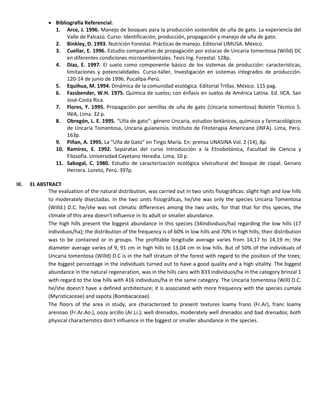  Bibliografía Referencial.
1. Arce, J. 1996. Manejo de bosques para la producción sostenible de uña de gato. La experiencia del
Valle de Palcazú. Curso: Identificación, producción, propagación y manejo de uña de gato.
2. Binkley, D. 1993. Nutrición Forestal. Prácticas de manejo. Editorial LIMUSA. México.
3. Cuellar, E. 1996. Estudio comparativo de propagación por estacas de Uncaria tomentosa (Willd) DC
en diferentes condiciones microambientales. Tesis Ing. Forestal. 128p.
4. Díaz, E. 1997. El suelo como componente básico de los sistemas de producción: características,
limitaciones y potencialidades. Curso-taller, Investigación en sistemas integrados de producción.
120-14 de junio de 1996. Pucallpa-Perú.
5. Equihua, M. 1994. Dinámica de la comunidad ecológica. Editorial Trillas. México. 115 pag.
6. Fassbender, W.H. 1975. Química de suelos; con énfasis en suelos de América Latina. Ed. IICA. San
José-Costa Rica.
7. Flores, Y. 1995. Propagación por semillas de uña de gato (Uncaria tomentosa) Boletín Técnico 5.
INIA, Lima. 32 p.
8. Obregón, L. E. 1995. “Uña de gato”: género Uncaria, estudios botánicos, químicos y farmacológicos
de Uncaria Tomentosa, Uncaria guianensis. Instituto de Fitoterapia Americano (INFA). Lima, Perú.
163p.
9. Piñan, A. 1995. La “Uña de Gato” en Tingo María. En: prensa UNASINA Vol. 2 (14), 8p.
10. Ramírez, E. 1992. Separatas del curso Introducción a la Etnobotánica, Facultad de Ciencia y
Filosofía. Universidad Cayetano Heredia. Lima, 10 p.
11. Sabogal, C. 1980. Estudio de caracterización ecológica silvicultural del bosque de copal. Genaro
Herrera. Loreto, Perú. 397p.
III. EL ABSTRACT
The evaluation of the natural distribution, was carried out in two units fisiográficas: slight high and low hills
to moderately disectadas. In the two units fisiográficas, he/she was only the species Uncaria Tomentosa
(Willd.) D.C. he/she was not climatic differences among the two units, for that that for this species, the
climate of this area doesn't influence in its adult or smaller abundance.
The high hills present the biggest abundance in this species (34individuos/ha) regarding the low hills (17
individuos/ha); the distribution of the frequency is of 60% in low hills and 70% in high hills; their distribution
was to be contained or in groups. The profitable longitude average varies from 14,17 to 14,19 m; the
diameter average varies of 9, 91 cm in high hills to 13,04 cm in low hills. But of 50% of the individuals of
Uncaria tomentosa (Willd) D.C is in the half stratum of the forest with regard to the position of the trees;
the biggest percentage in the individuals turned out to have a good quality and a high vitality. The biggest
abundance in the natural regeneration, was in the hills cans with 833 individuos/ha in the category brinzal 1
with regard to the low hills with 416 individuos/ha in the same category. The Uncaria tomentosa (Will) D.C.
he/she doesn't have a defined architecture; it is associated with more frequency with the species cumala
(Myristicaceae) and sapota (Bombacaceae).
The floors of the area in study, are characterized to present textures loamy frano (Fr.Ar), franc loamy
arenoao (Fr.Ar.Ao.), oozy arcillo (Ar.Li.); well drenados, moderately well drenados and bad drenados; both
physical characteristics don't influence in the biggest or smaller abundance in the species.
 