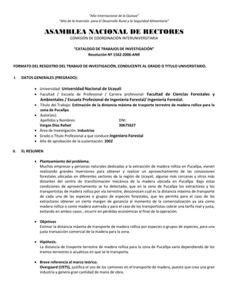 “Año Internacional de la Quinua”
“Año de la Inversión para el Desarrollo Rural y la Seguridad Alimentaria”
ASAMBLEA NACIONAL DE RECTORES
COMISIÓN DE COORDINACIÓN INTERUNIVERSITARIA
“CATALOGO DE TRABAJOS DE INVESTIGACIÓN”
Resolución Nº 1562-2006-ANR
FORMATO DEL RESGISTRO DEL TRABAJO DE INVESTIGACIÓN, CONDUCENTE AL GRADO O TITULO UNIVERSITARIO.
I. DATOS GENERALES (PREGRADO):
 Universidad: Universidad Nacional de Ucayali
 Facultad / Escuela de Profesional / Carrera profesional: Facultad de Ciencias Forestales y
Ambientales / Escuela Profesional de Ingeniería Forestal/ Ingeniería Forestal.
 Título del Trabajo: Estimación de la distancia máxima de trasporte terrestre de madera rolliza para la
zona de Pucallpa
 Autor(es):
Apellidos y Nombres: DNI:
Vargas Díaz Rafael 30675627
 Área de Investigación: Industrias
 Grado o Título Profesional a que conduce:Ingeniero Forestal
 Año de aprobación de la sustentación: 2002
II. EL RESUMEN
 Planteamiento del problema.
Muchas empresas y personas naturales dedicadas a la extracción de madera rolliza en Pucallpa, vienen
realizando grandes inversiones para obtener y realizar un aprovechamiento de las concesiones
forestales ubicadas en diferentes sectores de la región de Ucayali, algunas más cercanas y otros más
distantes del centro de transformación mecánica de la madera ubicada en Pucallpa. Bajo estas
condiciones de aprovechamiento se ha detectado, que en la zona de Pucallpa los extractores y los
transportistas de madera rolliza por vía terrestre, desconocen cuál es la distancia máxima de transporte
de cada una de las especies o grupos de especies forestales, que les permita para el caso de los
extractores obtener un cierto margen de ganancia al momento de la comercialización ya sea como
madera rolliza o como madera aserrada y para el caso de los transportistas cobrar una tarifa real y justa,
evitando en ambos casos , incurrir en pérdidas económicas al final de la operación.
 Objetivos
Estimar la distancia máxima de transporte de madera rolliza por especies o grupos de especies, para una
justa transacción comercial de la madera para la zona.
 Hipótesis.
La distancia de trasporte terrestre de madera rolliza para la zona de Pucallpa varía dependiendo de los
tramos terrestres o acuáticos en que se le transporta.
 Breve referencia al marco teórico.
Overgaard (1975), justifica el uso de los camiones en el transporte de madera, puesto que crea una gran
industria y genera gran cantidad de mano de obra.
 