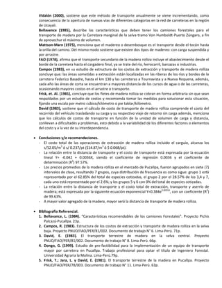 Vidalón (2000), sostiene que este método de transporte anualmente se viene incrementando, como
consecuencia de la apertura de nuevas vías de diferentes categorías en la red de carreteras en la región
de Ucayali.
Bellavence (1985), describe las características que deben tener los camiones forestales para el
transporte de madera por la Carretera marginal de la selva tramo Von Humboldt-Puerto Zúngaro, a fin
de aprovechar el máximo de volumen.
Mattson-Marn (1975), menciona que el madereo o desembosque es el transporte desde el tocón hasta
la orilla del camino. Del mismo modo sostiene que existen dos tipos de madereo: con carga suspendida y
por arrastre.
FAO (1978), afirma que el transporte secundario de la madera rolliza incluye el abastecimiento desde el
borde de la carretera hasta el cargadero final, ya se trate del río, ferrocarril, barcazas o industrias.
Campos (1983), en su estudio de estructura de los costos de extracción y transporte de madera rolliza
concluye que: las áreas sometidas a extracción están localizadas en las riberas de los ríos y bordes de la
carretera Federico Basadre, hasta el km 130 y las carreteras a Tournavista y a Nueva Requena, además,
cada año las áreas de corta se encuentran a mayores distancia de los cursos de agua o de las carreteras,
ocasionando mayores costos en el arrastre o transporte.
Frisk, et. Al. (1981), concluye que los fletes de madera rolliza se cobran en forma arbitraria sin que sean
respaldados por un estudio de costos y recomienda tomar las medidas para solucionar esta situación,
fijando una escala por metro cúbico/kilómetro o pie tablar/kilómetro.
David (1983), sostiene que el cálculo de costo de transporte de madera rolliza comprende el costo del
recorrido del vehículo trasladando su carga y su respectivo viaje de retorno sin carga además, menciona
que los cálculos de costos de transporte en función de la unidad de volumen de carga y distancia,
conllevan a dificultades y problemas, esto debido a la variabilidad de los diferentes factores o elementos
del costo y a la vez de su interdependencia.
 Conclusiones y/o recomendaciones.
- El costo total de las operaciones de extracción de madera rolliza incluido el carguío, alcanza los
s/52.05/m3
ó s/ 0.237/pt ($14.87/m3
ó $ 0.068/pt).
- La relación entre la distancia de transporte y el costo de transporte está expresada por la ecuación
lineal Y= -0.042 + 0.0036X, siendo el coeficiente de regresión 0.0036 y el coeficiente de
determinación (R2
) 97.57%.
- Los precios promedios de la madera rolliza en el mercado de Pucallpa, fueron agrupados en siete (7)
intervalos de clase, resultando 7 grupos, cuya distribución de frecuencia es como sigue: grupo 1 está
representado por el 62.85% del total de especies cotizadas, el grupo 2 por el 28.57% de los 3,4 y 7,
cada uno está representado por el 2.6%; y los grupos 5 y 6 con 0% del total de especies cotizadas.
- La relación entre la distancia de transporte y el costo total de extracción, transporte y aserrío de
madera; está expresada por la siguiente ecuación exponencial Y=0.384e0.0055X
, con un coeficiente (R2
)
de 99.63%.
- A mayor valor agregado de la madera, mayor será la distancia de transporte de madera rolliza.
 Bibliografía Referencial.
1. Bellavance, L. (1984). “Características recomendables de los camiones Forestales”. Proyecto Pichis
Palcazú-Pucallpa. 23p.
2. Campos, R. (1983). Estructura de los costos de extracción y transporte de madera rolliza en la selva
baja. Proyecto PNUD/FAO/PER/81/002. Documento de trabajo N° 6. Lima-Perú. 71p.
3. David, E. (1983). El transporte terrestre de madera en la selva central. Proyecto
PNUD/FAO/PER/81/002. Documento de trabajo N° 8. Lima-Perú. 66p.
4. Dongo, G. (1999). Estudio de pre-factibilidad para la implementación de un equipo de transporte
mayor por carretera en Pucallpa. Trabajo profesional para optar el título de Ingeniero Forestal.
Universidad Agraria la Molina. Lima-Perú.79p.
5. Frisk, T.; Jara, L. y David, E. (1981). El transporte terrestre de la madera en Pucallpa. Proyecto
PNUD/FAO/PER/78/003. Documento de trabajo N° 11. Lima-Perú. 63p.
 