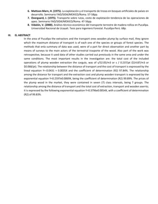 6. Mattson-Marn, H. (1975). La explotación y el transporte de trozas en bosques artificiales de países en
desarrollo. Seminario FAO/SIDA/MEXICO/Roma. 57-58pp.
7. Overgaard, J. (1975). Transporte sobre rutas, costo de explotación tendencia de las operaciones de
apeo. Seminario FAO/SIDA/MEXICO/Roma. 47-56pp.
8. Vidalón, V. (2000). Análisis técnico-económico del transporte terrestre de madera rolliza en Pucallpa.
Universidad Nacional de Ucayali. Tesis para Ingeniero Forestal. Pucallpa-Perú. 68p.
III. EL ABSTRACT
In the area of Pucallpa the extractors and the transport ones wooden plump by surface mail, they ignore
which the maximum distance of transport is of each one of the species or groups of forest species. The
methods that enla summary of data was used, were of a part for direct observation and another part by
means of surveys to the main actors of the terrestrial trasporte of the wood. Also part of the work was
retrospective, because it used data of other studies carried out previously in the same area and under the
same conditions. The most important results in the investigation are: the total cost of the included
operations of plump wooden extraction the carguío, was of s/52.05/m3 or s / 0.237/pt ($14.87/m3 or
$0.068/pt). The relationship between the distance of transport and the cost of transport is expressed by the
lineal equation Y=-0.0431 + 0.0035X and the coefficient of determination (R2) 97.84%. The relationship
among the distance for transport and the extraction cost and plump wooden transport is expressed by the
exponential equation Y=0.2597e0.0069X, being the coefficient of determination (R2) 99.89%. The prices of
the plump wood in the market, they were contained in seven (7) class intervals, being 7 groups. The
relationship among the distance of transport and the total cost of extraction, transport and wooden aserrío;
it is expressed by the following exponential equation Y=0.3796e0.0054X, with a coefficient of determination
(R2) of 99.83%.
 