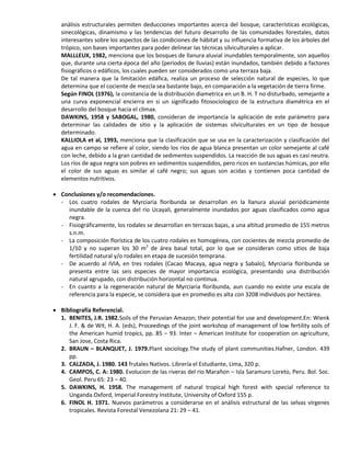 análisis estructurales permiten deducciones importantes acerca del bosque, características ecológicas,
sinecológicas, dinamismo y las tendencias del futuro desarrollo de las comunidades forestales, datos
interesantes sobre los aspectos de las condiciones de hábitat y su influencia formativa de los árboles del
trópico, son bases importantes para poder delinear las técnicas silviculturales a aplicar.
MALLLEUX, 1982, menciona que los bosques de llanura aluvial inundables temporalmente, son aquellos
que, durante una cierta época del año (periodos de lluvias) están inundados, también debido a factores
fisiográficos o edáficos, los cuales pueden ser considerados como una terraza baja.
De tal manera que la limitación edáfica, realiza un proceso de selección natural de especies, lo que
determina que el cociente de mezcla sea bastante bajo, en comparación a la vegetación de tierra firme.
Según FINOL (1976), la constancia de la distribución diametrica en un B. H. T no disturbado, semejante a
una curva exponencial encierra en si un significado fitosociologico de la estructura diamétrica en el
desarrollo del bosque hacia el climax.
DAWKINS, 1958 y SABOGAL, 1980, consideran de importancia la aplicación de este parámetro para
determinar las calidades de sitio y la aplicación de sistemas silviculturales en un tipo de bosque
determinado.
KALLIOLA et al, 1993, menciona que la clasificación que se usa en la caracterización y clasificación del
agua en campo se refiere al color, siendo los ríos de agua blanca presentan un color semejante al café
con leche, debido a la gran cantidad de sedimentos suspendidos. La reacción de sus aguas es casi neutra.
Los ríos de agua negra son pobres en sedimentos suspendidos, pero ricos en sustancias húmicas, por ello
el color de sus aguas es similar al café negro; sus aguas son acidas y contienen poca cantidad de
elementos nutritivos.
 Conclusiones y/o recomendaciones.
- Los cuatro rodales de Myrciaria floribunda se desarrollan en la llanura aluvial periódicamente
inundable de la cuenca del rio Ucayali, generalmente inundados por aguas clasificados como agua
negra.
- Fisiográficamente, los rodales se desarrollan en terrazas bajas, a una altitud promedio de 155 metros
s.n.m.
- La composición florística de los cuatro rodales es homogénea, con cocientes de mezcla promedio de
1/10 y no superan los 30 m2
de área basal total, por lo que se consideran como sitios de baja
fertilidad natural y/o rodales en etapa de sucesión temprana.
- De acuerdo al IVIA, en tres rodales (Cacao Macaya, agua negra y Sabalo), Myrciaria floribunda se
presenta entre las seis especies de mayor importancia ecológica, presentando una distribución
natural agrupado, con distribución horizontal no continua.
- En cuanto a la regeneración natural de Myrciaria floribunda, aun cuando no existe una escala de
referencia para la especie, se considera que en promedio es alta con 3208 individuos por hectárea.
 Bibliografía Referencial.
1. BENITES, J.R. 1982.Soils of the Peruvian Amazon; their potential for use and development.En: Wienk
J. F. & de Wit, H. A. (eds), Proceedings of the joint workshop of management of low fertility soils of
the American humid tropics, pp. 85 – 93. Inter – American Institute for cooperation on agriculture,
San Jose, Costa Rica.
2. BRAUN – BLANQUET, J. 1979.Plant sociology.The study of plant communities.Hafner, London. 439
pp.
3. CALZADA, J. 1980. 143 frutales Nativos. Librería el Estudiante, Lima, 320 p.
4. CAMPOS, C. A: 1980. Evolucion de las riveras del rio Marañon – Isla Saramuro Loreto, Peru. Bol. Soc.
Geol. Peru 65: 23 – 40.
5. DAWKINS, H. 1958. The management of natural tropical high forest with special reference to
Unganda.Oxford, Imperial Forestry Institute, University of Oxford 155 p.
6. FINOL H. 1971. Nuevos parámetros a considerarse en el análisis estructural de las selvas vírgenes
tropicales. Revista Forestal Venezolana 21: 29 – 41.
 