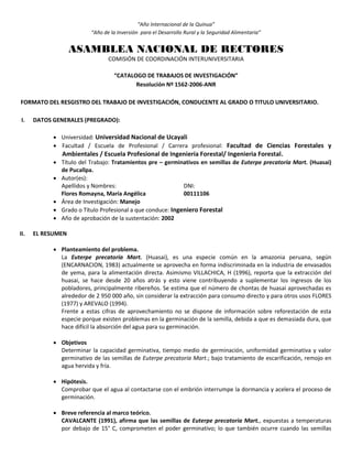 “Año Internacional de la Quinua”
“Año de la Inversión para el Desarrollo Rural y la Seguridad Alimentaria”
ASAMBLEA NACIONAL DE RECTORES
COMISIÓN DE COORDINACIÓN INTERUNIVERSITARIA
“CATALOGO DE TRABAJOS DE INVESTIGACIÓN”
Resolución Nº 1562-2006-ANR
FORMATO DEL RESGISTRO DEL TRABAJO DE INVESTIGACIÓN, CONDUCENTE AL GRADO O TITULO UNIVERSITARIO.
I. DATOS GENERALES (PREGRADO):
 Universidad: Universidad Nacional de Ucayali
 Facultad / Escuela de Profesional / Carrera profesional: Facultad de Ciencias Forestales y
Ambientales / Escuela Profesional de Ingeniería Forestal/ Ingenieria Forestal.
 Título del Trabajo: Tratamientos pre – germinativos en semillas de Euterpe precatoria Mart. (Huasai)
de Pucallpa.
 Autor(es):
Apellidos y Nombres: DNI:
Flores Romayna, María Angélica 00111106
 Área de Investigación: Manejo
 Grado o Título Profesional a que conduce: Ingeniero Forestal
 Año de aprobación de la sustentación: 2002
II. EL RESUMEN
 Planteamiento del problema.
La Euterpe precatoria Mart. (Huasai), es una especie común en la amazonia peruana, según
(ENCARNACION, 1983) actualmente se aprovecha en forma indiscriminada en la industria de envasados
de yema, para la alimentación directa. Asimismo VILLACHICA, H (1996), reporta que la extracción del
huasai, se hace desde 20 años atrás y esto viene contribuyendo a suplementar los ingresos de los
pobladores, principalmente ribereños. Se estima que el número de chontas de huasai aprovechadas es
alrededor de 2 950 000 año, sin considerar la extracción para consumo directo y para otros usos FLORES
(1977) y AREVALO (1994).
Frente a estas cifras de aprovechamiento no se dispone de información sobre reforestación de esta
especie porque existen problemas en la germinación de la semilla, debida a que es demasiada dura, que
hace difícil la absorción del agua para su germinación.
 Objetivos
Determinar la capacidad germinativa, tiempo medio de germinación, uniformidad germinativa y valor
germinativo de las semillas de Euterpe precatoria Mart.; bajo tratamiento de escarificación, remojo en
agua hervida y fría.
 Hipótesis.
Comprobar que el agua al contactarse con el embrión interrumpe la dormancia y acelera el proceso de
germinación.
 Breve referencia al marco teórico.
CAVALCANTE (1991), afirma que las semillas de Euterpe precatoria Mart., expuestas a temperaturas
por debajo de 15° C, comprometen el poder germinativo; lo que también ocurre cuando las semillas
 