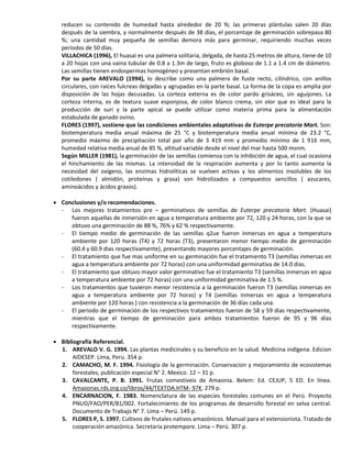 reducen su contenido de humedad hasta alrededor de 20 %; las primeras plántulas salen 20 días
después de la siembra, y normalmente después de 38 días, el porcentaje de germinación sobrepasa 80
%; una cantidad muy pequeña de semillas demora más para germinar, requiriendo muchas veces
periodos de 50 días.
VILLACHICA (1996), El huasai es una palmera solitaria, delgada, de hasta 25 metros de altura, tiene de 10
a 20 hojas con una vaina tubular de 0.8 a 1.3m de largo, fruto es globoso de 1.1 a 1.4 cm de diámetro.
Las semillas tienen endospermas homogéneo y presentan embrión basal.
Por su parte AREVALO (1994), lo describe como una palmera de fuste recto, cilíndrico, con anillos
circulares, con raíces fulcreas delgadas y agrupadas en la parte basal. La forma de la copa es amplia por
disposición de las hojas decusadas. La corteza externa es de color pardo grisáceo, sin aguijones. La
corteza interna, es de textura suave esponjosa, de color blanco crema, sin olor que es ideal para la
producción de suri y la parte apical se puede utilizar como materia prima para la alimentación
estabulada de ganado ovino.
FLORES (1997), sostiene que las condiciones ambientales adaptativas de Euterpe precatoria Mart. Son:
biotemperatura media anual máxima de 25 °C y biotemperatura media anual mínima de 23.2 °C,
promedio máximo de precipitación total por año de 3 419 mm y promedio mínimo de 1 916 mm,
humedad relativa media anual de 85 %, altitud variable desde el nivel del mar hasta 500 msnm.
Según MILLER (1981), la germinación de las semillas comienza con la inhibición de agua, el cual ocasiona
el hinchamiento de las mismas. La intensidad de la respiración aumenta y por lo tanto aumenta la
necesidad del oxígeno, las enzimas hidrolíticas se vuelven activas y los alimentos insolubles de los
cotiledones ( almidón, proteínas y grasa) son hidrolizados a compuestos sencillos ( azucares,
aminoácidos y ácidos grasos).
 Conclusiones y/o recomendaciones.
- Los mejores tratamientos pre – germinativos de semillas de Euterpe precatoria Mart. (Huasai)
fueron aquellas de inmersión en agua a temperatura ambiente por 72, 120 y 24 horas, con la que se
obtuvo una germinación de 88 %, 76% y 62 % respectivamente.
- El tiempo medio de germinación de las semillas q2ue fueron inmersas en agua a temperatura
ambiente por 120 horas (T4) y 72 horas (T3), presentaron menor tiempo medio de germinación
(60.4 y 60.9 dias respectivamente), presentando mayores porcentajes de germinación.
- El tratamiento que fue mas uniforme en su germinación fue el tratamiento T3 (semillas inmersas en
agua a temperatura ambiente por 72 horas) con una uniformidad germinativa de 14.0 dias.
- El tratamiento que obtuvo mayor valor germinativo fue el tratamiento T3 (semillas inmersas en agua
a temperatura ambiente por 72 horas) con una uniformidad germinativa de 1.5 %.
- Los tratamientos que tuvieron menor resistencia a la germinación fueron T3 (semillas inmersas en
agua a temperatura ambiente por 72 horas) y T4 (semillas inmersas en agua a temperatura
ambiente por 120 horas ) con resistencia a la germinación de 36 días cada una.
- El periodo de germinación de los respectivos tratamientos fueron de 58 y 59 dias respectivamente,
mientras que el tiempo de germinación para ambos tratamientos fueron de 95 y 96 días
respectivamente.
 Bibliografía Referencial.
1. AREVALO V. G. 1994. Las plantas medicinales y su beneficio en la salud. Medicina indígena. Edicion
AIDESEP. Lima, Peru. 354 p.
2. CAMACHO, M. F. 1994. Fisiología de la germinación. Conservacion y mejoramiento de ecosistemas
forestales, publicación especial N° 2. Mexico. 12 – 31 p.
3. CAVALCANTE, P. B. 1991. Frutas comestiveis de Amaonia. Belem: Ed. CEJUP, 5 ED. En línea.
Amazonas.rds.org.co/libros/44/TEXTOA.HTM- 97K. 279 p.
4. ENCARNACION, F. 1983. Nomenclatura de las especies forestales comunes en el Perú. Proyecto
PNUD/FAO/PER/81/002. Fortalecimiento de los programas de desarrollo forestal en selva central.
Documento de Trabajo N° 7. Lima – Perú. 149 p.
5. FLORES P, S. 1997. Cultivos de frutales nativos amazónicos. Manual para el extensionista. Tratado de
cooperación amazónica. Secretaria protempore. Lima – Perú. 307 p.
 