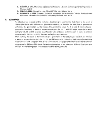 6. GARCIA C. J. 1991. Manual de repoblaciones forestales I. Escuela técnica Superior de Ingenieros de
Montes. Madrid.
7. MILLER, E. 1981. Fisiología forestal. Editorial UTHEA S. A., México, 344 p.
8. VILLACHICA, H. 1996. Frutales y hortalizas promisorios de la amazonia. Tratado de cooperación
Amazónico. Secretaria pro – tempore. Lima, tempore. Lima, Perú. 367 p.
III. EL ABSTRACT
The objective was to select and to evaluate a treatment pre - germinative that allows to the seeds of
Euterpe precatoria Mart.aumentar its germinative capacity, to diminish the half time of germination,
uniformizar the germination and to increase the germinative value; for it is used it treatments pre -
germinative: immersion in water to ambient temperature for 24, 72 and 120 hours; immersion in water
boiling for 30, 60 and 90 seconds, escarificación with sandpaper and immersion in water to ambient
temperature for 24 hours to 20% of the cover and without any treatment.
When analyzing the results of the treatments pre - germinative in the seeds, he/she was that, the inmersas
in water to ambient temperature for 72, 120 and 24 hours, 88%, 76% and 62% germinated respectively;
those harrowed with sandpaper 44%, those harrowed with sandpaper and inmersas in water to ambient
temperature for 24 hours 35%, those that were not subjected to any treatment 30% and those that were
inmersas in water boiling at 30, 60 and 90 seconds they didn't germinate
 