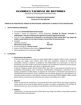 “Año Internacional de la Quinua”
“Año de la Inversión para el Desarrollo Rural y la Seguridad Alimentaria”
ASAMBLEA NACIONAL DE RECTORES
COMISIÓN DE COORDINACIÓN INTERUNIVERSITARIA
“CATALOGO DE TRABAJOS DE INVESTIGACIÓN”
Resolución Nº 1562-2006-ANR
FORMATO DEL RESGISTRO DEL TRABAJO DE INVESTIGACIÓN, CONDUCENTE AL GRADO O TITULO UNIVERSITARIO.
I. DATOS GENERALES (PREGRADO):
 Universidad:Universidad Nacional de Ucayali
 Facultad / Escuela de Profesional / Carrera profesional: Facultad de Ciencias Forestales y
Ambientales / Escuela Profesional de Ingeniería Forestal/ Ingeniería Forestal.
 Título del Trabajo: Respuesta de la plantación a raíz desnuda de Croton lechleri Muell. Arg. (Sangre de
Grado) a campo abierto con tres tipos de podas y tres periodos de almacenamiento.
 Autor(es):
Apellidos y Nombres: DNI:
Roncal García Sandra María 00127501
 Área de Investigación: Manejo Forestal
 Grado o Título Profesional a que conduce: Ingeniero Forestal
 Año de aprobación de la sustentación: 2002
II. EL RESUMEN
 Planteamiento del problema.
El Perú es el quinto país en el mundo con mayor biodiversidad en especies de flora y fauna; muchos de
los cuales son usados como materia prima: fibra para vestimenta, material de construcción,
combustible, alimento y medicina. La pérdida de esta biodiversidad se ha acentuado a un ritmo sin
precedentes, por la tala, tumba y quema de los bosques o por la explotación selectiva de ciertas especies
que son aprovechada a niveles que superan su regeneración natural.
El látex de “Sangre de Grado” (Croton lechleri Muell. Arg.), tiene un gran potencial económico por sus
propiedades farmacológicas como: cicatrizante, antiinflamatorio, antioxidante y antitumoral. Por sus
ventajas competitivas se debe plantar un programa de conservación y reforestación para garantizar su
sostenibilidad tanto económico, social y ambiental, que nos permita abastecer con este producto a los
mercados actuales y futuros a nivel regional, nacional e internacional (FITCM-FETIMAAP, 1999) y puedan
generar bienes y servicios para los que poseen este valioso recurso (Meza et al, 1999).
 Objetivos
Evaluar la respuesta de la plantación a raíz desnuda del Croton lechleri Muell. Arg. (Sangre de grado) a
campo abierto con tres tipos de podas (plantas sin podas, con podas y seudopodas) y tres periodos de
almacenamiento (uno, dos y tres días) en el prendimiento y crecimiento de altura y diámetro.
 Hipótesis.
La plantación a raíz desnuda de Croton lechleri Muell. Arg. (Sangre de Grado) a campo abierto presenta
distintos periodos de prendimiento.
 