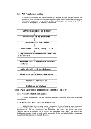 3.3. AHP Procedimiento analítico
La decisión multicriterio se puede entender por etapas. Aunque secuencias que son
reiterativos en la práctica. Por ejemplo, la identificación de un nuevo Alternativamente,
usted puede sugerir un nuevo criterio también se introduce. Los pasos de la AHP se
muestra en la Figura 2 y se detallan a continuación.
3.3.1. Definición del objeto de la Decisión
Es definir el problema a resolver mediante el reconocimiento de quien toma la decisión
necesidades.
3.3.2. Identificación de los tomadores de decisiones
La identificación de grupos de interés o tomadores de decisión es de gran importancia
en el método, porque la alternativa elegida depende directamente de la información
proporcionada por los tomadores de decisiones en forma de juicios de valor.
Siempre supone la existencia de un tomador de decisiones, real o ideal. Por resoluciones
judiciales en grupos, puede tomar la media geométrica de los juicios individuales, suponiendo
que el orden de votación no afecta la decisión.
11
 